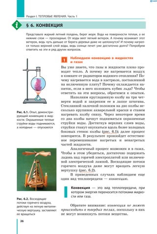 26
Раздел I. Тепловые явления. Часть 1
§ 6. Конвекция
	 Представьте жаркий летний полдень, берег моря. Вода на поверхности теплая, а ее
нижние слои — прохладные. От воды веет легкий ветерок. А почему возникает этот
ветерок, ведь чуть дальше от берега деревья даже не шелохнутся? И почему нагрел­
ся только верхний слой воды, ведь солнце печет уже достаточно долго? Попробуем
ответить на эти и ряд других вопросов.
1
Наблюдаем конвекцию в жидкостях
и  газах
Вы уже знаете, что газы и жидкости плохо про-
водят тепло. А почему же нагревается воздух
в комнате от радиаторов водяного отопления? По-
чему нагревается вода в кастрюле, поставленной
на включенную плиту? Почему охлаждается на-
питок, если в него положить кубик льда? Чтобы
ответить на эти вопросы, обратимся к опытам.
Наполним круглодонную колбу на три чет-
верти водой и закрепим ее в лапке штатива.
Стеклянной палочкой положим на дно колбы не-
сколько крупинок акварельной краски и станем
нагревать колбу снизу. Через некоторое время
со дна колбы начнут подниматься окрашенные
струйки воды. Достигнув верхних слоев воды,
струйки станут опускаться вдоль более холодных
боковых стенок колбы (рис. 6.1); далее процесс
повторится. В результате произойдет естествен-
ное перемешивание нагретых и ненагретых
частей жидкости.
Аналогичный процесс возможен и в газах.
Чтобы в этом убедиться, достаточно подержать
ладонь над горячей электроплитой или включен-
ной электрической лампой. Восходящие потоки
горячего воздуха даже могут вращать легкую
вертушку (рис. 6.2).
В приведенных случаях наблюдаем еще
один вид теплопередачи — конвекцию.
Конвекция — это вид теплопередачи, при
котором энергия переносится потоками жидко­
сти или газа.
Обратите внимание: конвекция не может
происходить в твердых телах, поскольку в них
не могут возникнуть потоки вещества.
Рис. 6.1. Опыт, демонстри­
рующий конвекцию в жид­
кости. Окрашенные теплые
струйки воды поднимаются,
а холодные — опускаются
Рис. 6.2. Восходящие
потоки горячего воздуха,
действуя на легкую металли­
ческую вертушку, заставляют
ее вращаться
 