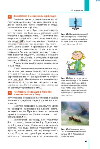 27
§ 6. Конвекция
Рис. 6.3. На любой небольшой
объем жидкости, расположен­
ный внутри жидкости, действу­
ют сила тяжести и выталкива­
ющая (архимедова) сила
Рис. 6.4. Вода в сосуде нагре­
вается благодаря естественной
конвекции. Для более равно­
мерного прогревания, напри­
мер, густой каши хозяйка
прибегает к принудительной
конвекции — перемешивает
кашу ложкой
Fарх
Fтяж
2
Знакомимся с механизмом конвекции
Выясним причины возникновения есте­
ственной конвекции. Для этого мысленно вы-
делим небольшой объем жидкости в сосуде,
размещенном над горелкой.
Вы знаете: на любое тело, находящееся
внутри жидкости (или газа), действуют сила
тяжести и архимедова сила. Те же силы дей-
ствуют на любой небольшой объем самой жид-
кости (рис. 6.3). Известно, что при повышении
температуры жидкость расширяется, ее плот-
ность уменьшается и архимедова сила, дей-
ствующая на выделенный объем жидкости,
становится больше, чем сила тяжести. В резуль-
тате нагретая жидкость (имеющая меньшую
плотность) всплывает, а холодная жидкость
(имеющая большую плотность) опускается.
Аналогичные соображения справедливы
и для газов.
Часто естественное перемешивание жид-
кости или газа невозможно или недостаточно.
В таком случае прибегают к искусственному
перемешиванию — принудительной конвек­
ции (рис. 6.4). Принудительное перемешива-
ние воздуха осуществляют, например, в  кос-
мическом корабле (в условиях невесомости, где
не действует архимедова сила).
3
Наблюдаем конвекцию в природе
и используем ее в быту
Естественная конвекция имеет очень большое
значение в природе и широко применяется че-
ловеком.
Из курса географии вы знаете, что одним
из факторов, влияющих на климат Земли,
являются ветры. При этом одна из основных
причин появления ветров на планете — кон-
векция (рис. 6.5).
Рассмотрим, например, как образуется
бриз  — ветер, возникающий у берега моря
или большого озера. Днем суша прогревается
быстрее, чем вода, поэтому температура воз-
духа над сушей выше, чем над поверхностью
воды. Воздух над сушей расширяется, его
плотность уменьшается, и он поднимается
Рис. 6.5. Сильные ветры —
это мощные конвекционные
потоки (И. К. Айвазовский
«Девятый вал»)
 