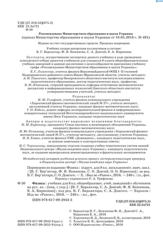 УДК [37.016:53](075.3)
ББК 22.3я721
Ф 50
Издано за счет государственных средств. Продажа запрещена
Учебник создан авторским коллективом в составе:
В. Г. Барьяхтар, Ф. Я. Божинова, С. А. Довгий, Е. А. Кирюхина
Эк сп е р ты, осуществившие экспертизу данного учебника в ходе проведения
конкурсного отбора проектов учебников для учащихся 8 класса общеобразовательных
учебных заведений и давшие заключение о целесообразности присвоения учебнику
грифа «Рекомендовано Министерством образования и науки Украины»:
Е. С. Лозинская, учитель физики Верхнемайданской ООШ I–II ступеней
Надворнянского районного совета Ивано-Франковской области, учитель-методист;
А. И. Павленко, профессор Запорожского областного института последипломного
педагогического образования, доктор педагогических наук, профессор;
В. М. Ятвецкий, старший преподаватель кафедры естественно-математических
дисциплин и информационных технологий Одесского областного института
усовершенствования учителей, учитель-методист
Рец ензенты:
И. М. Гельфгат, учитель физики коммунального учреждения
«Харьковский физико-математический лицей № 27», учитель-методист,
заслуженный учитель Украины, кандидат физико-математических наук;
Г. П. Кобель, доцент кафедры экспериментальной физики и информационно-
измерительных технологий Восточноевропейского национального университета
имени Леси Украинки, кандидат педагогических наук
А в то р ы и изд ательс тво выражают искреннюю благодарность:
Н. М. Кирюхину, президенту Союза научных и инженерных объединений Украины,
кандидату физико-математических наук;
И. Ю. Ненашеву, учителю физики коммунального учреждения «Харьковский физико-
математический лицей № 27», учителю-методисту, заслуженному учителю Украины;
И. В. Хован, учителю физики УВК «Доминанта», кандидату педагогических наук,
за ценные замечания и конструктивные советы;
И. С. Чернецкому, заведующему отделом создания учебно-тематических систем знаний
Национального центра «Малая академия наук Украины», кандидату педагогических
наук, за создание видеороликов демонстрационных и фронтальных экспериментов
Методический аппарат учебника успешно прошел экспериментальную проверку
в Национальном центре «Малая академия наук Украины»
	 Переведено по изданию: Фізика : підруч. для 8 кл. загальноосвіт. навч. закл.
/ [В. Г. Бар’яхтар, Ф. Я. Божинова, С. О. Дов­гий, О. О. Кірюхіна] ; за ред.
В. Г. Бар’яхтара,С. О.Довгого. —Х. :Вид-во«Ранок»,2016.—240с. :іл.,фот.
Перевод с украинского Р. А. Трифонова
Ф 50	 	 Физика : учебник для 8 кл. общеобразоват. учеб. заведений с обучением
на рус. яз. : [пер. с укр.] / [В. Г. Барьяхтар, С. А. Дов­гий, Ф. Я. Божинова,
Е. А. Кирюхина] ; под ред. В. Г. Барьяхтара, С. А. Довгого. — Харьков :
Изд-во «Ранок», 2016. — 240 с. : ил., фот.
		 ISBN 978-617-09-2943-3 УДК [37.016:53](075.3)
ББК 22.3я721
	 ©	Барьяхтар В. Г., Божинова Ф. Я., Довгий С. А.,
Кирюхина Е. А., 2016
	 ©	 Хорошенко В. Д., Зюзюкин В. В., иллюстрации, 2016
ISBN 978-617-09-2943-3 (рус.)	 ©	 Хлыстун В. В., фотографии, 2016
ISBN 978-617-09-2855-9 (укр.)	 ©	ООО Издательство «Ранок», 2016
Рекомендовано Министерством образования и науки Украины
(приказ Министерства образования и науки Украины от 10.05.2016 г. № 491)
 