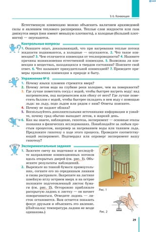 29
§ 6. Конвекция
Естественную конвекцию можно объяснить наличием архимедовой
силы и явлением теплового расширения. Теплые слои жидкости или газа
движутся вверх (они имеют меньшую плотность), а холодные (большей плот-
ности) — опускаются.
Контрольные вопросы
1. Опишите опыт, доказывающий, что при нагревании теплые потоки
жидкости поднимаются, а холодные — опускаются. 2. Что такое кон-
векция? 3. Чем отличается конвекция от теплопроводности? 4. Назовите
причины возникновения естественной конвекции. 5. Возможна ли кон-
векция в веществах, находящихся в твердом состоянии? Поясните свой
ответ. 6. Что называют принудительной конвекцией? 7. Приведите при-
меры проявления конвекции в природе и быту.
Упражнение № 6
1.	 Почему языки пламени стремятся вверх?
2.	 Почему летом вода на глубине реки холоднее, чем на поверхности?
3.	 Где лучше поместить сосуд с водой, чтобы быстрее нагреть воду: над
нагревателем, под нагревателем или сбоку от него? Где лучше поме-
стить баллон с водой, чтобы быстрее охладить в нем воду с помощью
льда: на льду, подо льдом или рядом с ним? Ответы поясните.
4.	 Почему не падают облака?
5.	 Воспользуйтесь дополнительными источниками информации и узнай-
те, почему град обычно выпадает летом, в жаркий день.
6.	 Как вы знаете, наблюдение, гипотеза, эксперимент — основные этапы
познания в физических исследованиях. Понаблюдайте за любым про-
стым процессом, например за нагреванием воды или таянием льда.
Предложите гипотезу о ходе этого процесса. Проведите соответству-
ющий эксперимент. Подтвердил или опроверг эксперимент вашу
гипотезу?
Экспериментальные задания
1.	 Зажгите свечу на подставке и исследуй-
те направление конвекционных потоков
вдоль открытых дверей (см. рис. 1). Объ-
ясните результаты наблюдений.
2.	 Вырежьте из тонкой бумаги прямоуголь-
ник, согните его по серединным линиям
и снова расправьте. Закрепите на ластике
швейную иглу острием вверх и на острие
положите подготовленный листок бума-
ги (см. рис. 2). Осторожно приблизьте
раскрытую ладонь к листку — он начнет
поворачиваться. Отведите ладонь — ли-
сток остановится. Вам остается показать
фокус друзьям и объяснить это явление.
(Подсказка: температура ладони не везде
одинакова.)
Рис. 1
Рис. 2
 