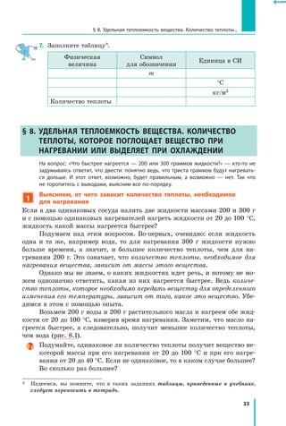 33
§ 8. Удельная теплоемкость вещества. Количество теплоты...
7.	 Заполните таблицу*.
Физическая
величина
Символ
для обозначения
Единица в СИ
m
°С
кг/м3
Количество теплоты
§ 8. Удельная теплоемкость вещества. Количество
теплоты, которое поглощает вещество при
нагревании или выделяет при охлаждении
	На вопрос: «Что быстрее нагреется — 200 или 300 граммов жидкости?» — кто-то не
задумываясь ответит, что двести: понятно ведь, что триста граммов будут нагревать­
ся дольше. И этот ответ, возможно, будет правильным, а возможно — нет. Так что
не торопитесь с выводами, выясним все по-порядку.
1
Выясняем, от чего зависит количество теплоты, необходимое
для нагревания
Если в два одинаковых сосуда налить две жидкости массами 200 и 300 г
и с помощью одинаковых нагревателей нагреть жидкости от 20 до 100 °С,
жидкость какой массы нагреется быстрее?
Подумаем над этим вопросом. Во-первых, очевидно: если жидкость
одна и та же, например вода, то для нагревания 300 г жидкости нужно
больше времени, а значит, и большее количество теплоты, чем для на-
гревания 200 г. Это означает, что количество теплоты, необходимое для
нагревания вещества, зависит от массы этого вещества.
Однако мы не знаем, о каких жидкостях идет речь, и потому не мо-
жем однозначно ответить, какая из них нагреется быстрее. Ведь количе­
ство теплоты, которое необходимо передать веществу для определенного
изменения его температуры, зависит от того, какое это вещество. Убе-
димся в этом с помощью опыта.
Возьмем 200 г воды и 200 г растительного масла и нагреем обе жид-
кости от 20 до 100 °С, измерив время нагревания. Заметим, что масло на-
греется быстрее, а следовательно, получит меньшее количество теплоты,
чем вода (рис. 8.1).
Подумайте, одинаковое ли количество теплоты получит вещество не-
которой массы при его нагревании от 20 до 100 °С и при его нагре-
вании от 20 до 40 °С. Если не одинаковое, то в каком случае большее?
Во сколько раз большее?
*	 Надеемся, вы помните, что в таких заданиях таблицы, приведенные в учебнике,
следует переносить в тетрадь.
 