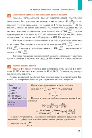 35
§ 8. Удельная теплоемкость вещества. Количество теплоты...
3
Сравниваем удельные теплоемкости разных веществ
Удельные теплоемкости разных веществ могут существенно
отличаться. Так, удельная теплоемкость золота равна 130 Дж
кг С· °
, и это
означает, что при нагревании 1 кг золота на 1 °С оно поглощает 130  Дж
теплоты, а если 1 кг золота остынет на 1 °С, то при этом выделится 130 Дж
теплоты. Удельная теплоемкость растительного масла 1700
Дж
кг С· °
, то есть
при нагревании 1 кг масла на 1 °С оно поглощает 1700 Дж теплоты, а при
охлаждении 1 кг масла на 1 °С выделяется 1700 Дж теплоты.
Удельная теплоемкость вещества в разных агрегатных состояни­
ях различна. Так, удельная теплоемкость воды равна 4200
Дж
кг С· °
, льда —
2100
Дж
кг С· °
; железа в твердом состоянии — 460
Дж
кг С· °
, расплавленного
железа — 830
Дж
кг С· °
.
Значения удельных теплоемкостей веществ определяют опытным
путем и заносят в таблицы (см. табл. 1 Приложения в конце учебника).
4
Учимся решать задачи
Задача. Во время сгорания дров кирпичная печь массой 2 т полу-
чила 88 МДж теплоты и нагрелась от 10 до 60 °С. Определите удельную
теплоемкость кирпича.
Анализ физической проблемы. Для решения задачи воспользуемся фор-
мулой, по которой определяют удельную теплоемкость вещества.
Дано:
m = 2000 кг
t1 10= °С
t2 60= °С
Q  =  88 МДж  =
=  88 000 000 Дж
Поиск математической модели, решение
Так как c
Q
m t
=
∆
, 	а ∆t t t= −2 1 , получим:
c
Q
m t t
=
( )−2 1
.
Проверим единицу, найдем значение искомой ве-
личины:
c[ ]=
( )
=
⋅ ° − ° ⋅°
Дж
кг С С
Дж
кг С
;
Найти:
с — ?
c =
( )
= =
− ⋅
88 000 000
2000 60 10
88 000
2 50
880
Дж
кг С· °



 .
Анализ результата. Полученное значение удельной теплоемкости
совпадает с табличным, следовательно, задача решена правильно.
Ответ: c = 880
Дж
кг С· °
.
 