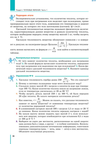 36
Раздел I. Тепловые явления. Часть 1
Подводим итоги
Экспериментально установлено, что количество теплоты, которое по-
глощает тело при нагревании или выделяет при охлаждении, прямо
пропорционально массе этого тела, изменению его температуры и зависит
от вещества, из которого это тело изготовлено (состоит): Q cm t= ∆ .
Удельной теплоемкостью вещества называют физическую величи-
ну, характеризующую данное вещество и равную количеству теплоты,
которое необходимо передать этому веществу массой 1 кг, чтобы нагреть
его на 1 °С.
Удельную теплоемкость вещества обозначают символом с и измеря-
ют в джоулях на килограмм-градус Цельсия
Дж
кг С· °



 . Удельную теплоем-
кость можно вычислить по формуле c
Q
m t
=
∆
или найти в соответствующей
таблице.
Контрольные вопросы
1. От чего зависит количество теплоты, необходимое для нагревания
тела? 2. По какой формуле вычисляют количество теплоты, переданное
телу при нагревании или выделенное им при охлаждении? 3. Каков фи-
зический смысл удельной теплоемкости вещества? 4. Назовите единицу
удельной теплоемкости вещества.
Упражнение № 8
1.	 Удельная теплоемкость серебра равна 250
Дж
кг С· °
. Что это означает?
2.	 Почему в системах охлаждения чаще всего используют воду?
3.	 Стальную ложку массой 40 г нагрели в кипятке (в воде при темпера-
туре 100 °С). Какое количество теплоты пошло на нагревание ложки,
если ее температура увеличилась от 20 до 80 °С?
4.	 Чтобы нагреть деталь массой 250 г на 160 °С, ей было передано
20 кДж теплоты. Из какого материала изготовлена деталь?
5.	 Как известно, c
Q
m t
=
∆
. Можно ли сказать, что удельная теплоемкость
зависит от массы вещества? от изменения температуры вещества?
от количества переданной теплоты?
6.	 В алюминиевой кастрюле массой 500 г нагрели 1,5 кг воды от 20 °С
до кипения. Какое количество теплоты передано кастрюле с водой?
7.	 На какую высоту можно поднять груз массой 2 т, если использо-
вать всю энергию, которая освобождается при остывании 0,5 л воды
от 100 до 0 °С ?
8.	 Выберите на карте две местности, расположенные на одной широте:
одна должна быть у моря, а другая — в глубине континента. Восполь-
зовавшись дополнительными источниками информации, сопоставьте
перепады температур (день — ночь, зима — лето) в этих местностях.
Объясните полученные результаты.
1
2
 