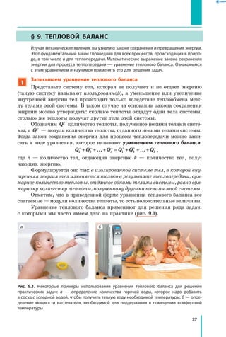 37
§ 9. Тепловой баланс
	Изучая механические явления, вы узнали о законе сохранения и превращения энергии.
Этот фундаментальный закон справедлив для всех процессов, происходящих в приро­
де, в том числе и для теплопередачи. Математическое выражение закона сохранения
энергии для процесса теплопередачи — уравнение теплового баланса. Ознакомимся
с этим уравнением и научимся применять его для решения задач.
1
Записываем уравнение теплового баланса
Представьте систему тел, которая не получает и не отдает энергию
(такую систему называют изолированной), а уменьшение или увеличение
внутренней энергии тел происходит только вследствие теплообмена меж-
ду телами этой системы. В таком случае на основании закона сохранения
энергии можно утверждать: сколько теплоты отдадут одни тела системы,
столько же теплоты получат другие тела этой системы.
Обозначим Q+
количество теплоты, полученное некими телами систе-
мы, а Q−
— модуль количества теплоты, отданного некими телами системы.
Тогда закон сохранения энергии для процесса теплопередачи можно запи-
сать в виде уравнения, которое называют уравнением теплового баланса:
Q Q Q Q Q Qn k1 2 1 2
− − − + + +
+ + + = + + +... ... ,
где n — количество тел, отдающих энергию; k — количество тел, полу-
чающих энергию.
Формулируется оно так: в изолированной системе тел, в которой вну­
тренняя энергия тел изменяется только в результате теплопередачи, сум­
марное количество теплоты, отданное одними телами системы, равно сум­
марному количеству теплоты, полученному другими телами этой системы.
Отметим, что в приведенной форме уравнения теплового баланса все
слагаемые — модули количества теплоты, то есть положительные величины.
Уравнение теплового баланса применяют для решения ряда задач,
с которыми мы часто имеем дело на практике (рис. 9.1).
Рис. 9.1. Некоторые примеры использования уравнения теплового баланса для решения
практических задач: а — определение количества горячей воды, которое надо добавить
в сосуд с холодной водой, чтобы получить теплую воду необходимой температуры; б — опре­
деление мощности нагревателя, необходимой для поддержания в помещении комфортной
температуры
а б
 