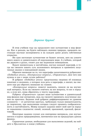 3
﻿
Дорогие друзья!
В этом учебном году вы продолжите свое путешествие в мир физи-
ки. Как и раньше, вы будете наблюдать явления природы, проводить на-
стоящие научные эксперименты и на каждом уроке делать собственные
открытия.
Ни одно настоящее путешествие не бывает легким, зато вы узнаете
много нового и удивительного об окружающем мире. А учебник, который
вы держите в руках, станет для вас надежным помощником.
Будьте внимательны и настойчивы, изучая каждый параграф, и то­
гда вы сможете понять суть изложенного материала и применить полу-
ченные знания в повседневной жизни.
Обратите внимание на то, что параграфы заканчиваются рубриками:
«Подводим итоги», «Контрольные вопросы», «Упражнение». Для чего они
нужны и как с ними лучше работать?
В рубрике «Подводим итоги» представлены сведения об основных
понятиях и явлениях, о которых шла речь в параграфе, а значит, вы смо-
жете еще раз обратить внимание на главное.
«Контрольные вопросы» помогут выяснить, поняли ли вы изучен-
ный материал. Если вы сможете ответить на все вопросы, то все в поряд-
ке, а если нет, снова обратитесь к тексту параграфа.
Рубрика «Упражнение» сделает ваше путешествие в удивительный
мир физики еще интереснее, ведь вы сможете применить полученные зна-
ния на практике. Задания этой рубрики дифференцированы по уровням
сложности — от достаточно простых, требующих только внимательности,
до творческих, при выполнении которых следует проявить сообразитель-
ность и настойчивость. Номер каждого задания имеет свой цвет (в поряд-
ке повышения сложности: синий, зеленый, оранжевый, красный, фиоле-
товый).
Некоторые задания служат для повторения материала, уже изучав-
шегося в курсах природоведения, математики или на предыдущих уроках
физики.
Справочные данные, необходимые для выполнения заданий, вы най-
дете в Приложении в конце учебника.
 