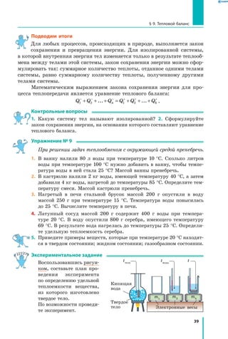 39
§ 9. Тепловой баланс
Подводим итоги
Для любых процессов, происходящих в природе, выполняется закон
сохранения и превращения энергии. Для изолированной системы,
в которой внутренняя энергия тел изменяется только в результате теплооб-
мена между телами этой системы, закон сохранения энергии можно сфор-
мулировать так: суммарное количество теплоты, отданное одними телами
системы, равно суммарному количеству теплоты, полученному другими
телами системы.
Математическим выражением закона сохранения энергии для про-
цесса теплопередачи является уравнение теплового баланса:
Q Q Q Q Q Qn k1 2 1 2
− − − + + +
+ + + = + + +... ... .
Контрольные вопросы
1. Какую систему тел называют изолированной? 2. Сформулируйте
закон сохранения энергии, на основании которого составляют уравнение
теплового баланса.
Упражнение № 9
	 При решении задач теплообменом с окружающей средой пренебречь.
1.	 В ванну налили 80 л воды при температуре 10 °С. Сколько литров
воды при температуре 100 °С нужно добавить в ванну, чтобы темпе-
ратура воды в ней стала 25 °С? Массой ванны пренебречь.
2.	 В кастрюлю налили 2 кг воды, имеющей температуру 40 °С, а затем
добавили 4 кг воды, нагретой до температуры 85 °С. Определите тем-
пературу смеси. Массой кастрюли пренебречь.
3.	 Нагретый в печи стальной брусок массой 200 г опустили в воду
массой 250 г при температуре 15 °С. Температура воды повысилась
до 25 °С. Вычислите температуру в печи.
4.	 Латунный сосуд массой 200 г содержит 400 г воды при темпера-
туре 20 °С. В воду опустили 800 г серебра, имеющего температуру
69 °С. В результате вода нагрелась до температуры 25 °С. Определи-
те удельную теплоемкость серебра.
5.	 Приведите примеры веществ, которые при температуре 20 °С находят-
ся в твердом состоянии; жидком состоянии; газообразном состоянии.
Экспериментальное задание
	 Воспользовавшись рисун-
ком, составьте план про-
ведения эксперимента
по определению удельной
теплоемкости вещества,
из которого изготовлено
твердое тело.
	 По возможности проведи-
те эксперимент.
tтела
tводы
t
Кипящая
вода
Твердое
тело Электронные весы
m1
m2
m3
 