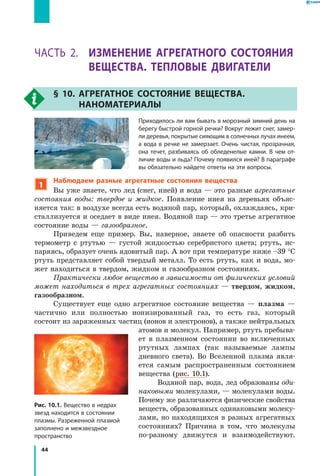 44
Раздел I. Тепловые явления. Часть 2
Часть 2. Изменение агрегатного состояния
вещества. Тепловые двигатели
§ 10. Агрегатное состояние вещества.
Наноматериалы
Приходилось ли вам бывать в морозный зимний день на
берегу быстрой горной речки? Вокруг лежит снег, замер­
ли деревья, покрытые сияющим в солнечных лучах инеем,
а вода в речке не замерзает. Очень чистая, прозрачная,
она течет, разбиваясь об обледенелые камни. В  чем от­
личие воды и льда? Почему появился иней? В параграфе
вы обязательно найдете ответы на эти вопросы.
1
Наблюдаем разные агрегатные состояния вещества
Вы уже знаете, что лед (снег, иней) и вода — это разные агрегатные
состояния воды: твердое и жидкое. Появление инея на деревьях объяс-
няется так: в воздухе всегда есть водяной пар, который, охлаждаясь, кри-
сталлизуется и оседает в виде инея. Водяной пар — это третье агрегатное
состояние воды — газообразное.
Приведем еще пример. Вы, наверное, знаете об опасности разбить
термометр с ртутью — густой жидкостью серебристого цвета; ртуть, ис-
паряясь, образует очень ядовитый пар. А вот при температуре ниже –39 °С
ртуть представляет собой твердый металл. То есть ртуть, как и вода, мо-
жет находиться в твердом, жидком и газообразном состояниях.
Практически любое вещество в зависимости от физических условий
может находиться в трех агрегатных состояниях — твердом, жидком,
газообразном.
Существует еще одно агрегатное состояние вещества — плазма —
частично или полностью ионизированный газ, то есть газ, который
состоит из заряженных частиц (ионов и электронов), а также нейтральных
атомов и молекул. Например, ртуть пребыва-
ет в  плазменном состоянии во включенных
ртутных лампах (так называемые лампы
дневного света). Во Вселенной плазма явля-
ется самым распространенным состоянием
вещества (рис. 10.1).
Водяной пар, вода, лед образованы оди­
наковыми молекулами, — молекулами воды.
Почему же различаются физические свойства
веществ, образованных одинаковыми молеку-
лами, но находящихся в разных агрегатных
состояниях? Причина в том, что молекулы
по-разному движутся и взаимодействуют.
Рис. 10.1. Вещество в недрах
звезд находится в состоянии
плазмы. Разреженной плазмой
заполнено и межзвездное
пространство
 