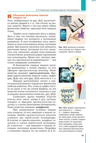 45
§ 10. Агрегатное состояние вещества. Наноматериалы
2
Объясняем физические свойства
твердых тел
Тела, изображенные на рис. 10.2, различают-
ся цветом, формой и т. п., они состоят из раз-
ных веществ. Вместе с тем они имеют общие
физические свойства, присущие всем твердым
телам.
Твердые тела сохраняют объем и форму.
Дело в том, что частицы (молекулы, атомы,
ионы) твердых тел находятся в положениях
равновесия. В этих положениях силы притя-
жения и силы отталкивания между частицами
равны. При попытке увеличить или уменьшить
расстояние между частицами (то есть увели-
чить или уменьшить размер тела) возникает
соответственно межмолекулярное притяжение
или отталкивание. Кроме того, частицы твер-
дых тел практически не перемещаются — они
только непрерывно колеблются.
В большинстве твердых веществ части-
цы расположены в четком порядке, то есть
образуют кристаллическую решетку. Такие
вещества называют кристаллическими. При-
меры кристаллических веществ: алмаз, графит
(рис. 10.3), лед, соль (рис. 10.4), металлы и т. д.
Порядок расположения частиц в кри-
сталлической решетке определяет физические
свойства вещества. Так, алмаз и графит состо-
ят из одних и тех же атомов Карбона, но эти
вещества сильно отличаются, поскольку в них
по-разному расположены атомы (см. рис. 10.3).
Существует группа твердых веществ
(стекло, воск, смола, янтарь и др.), частицы
которых не образуют кристаллическую ре­
шетку и в целом расположены беспорядочно.
Такие вещества называют аморфными.
При определенных условиях твердые
тела плавятся, то есть переходят в жидкое со-
стояние. Каждое кристаллическое вещество
плавится при определенной температуре.
В отличие от кристаллических, аморфные ве­
щества не имеют определенной температу­
ры плавления — они переходят в жидкое со-
стояние, постепенно размягчаясь. Подробнее
о плавлении твердых тел вы узнаете из § 11.
Рис. 10.3. Модели кристалличе­
ских решеток: а — алмаза,
б — графита. Шариками
изображены атомы Карбона.
На самом деле атомы располо­
жены плотно, а линий, соединя­
ющих атомы, не существует
(они проведены только для
того, чтобы продемонстриро­
вать характер пространствен­
ного расположения атомов)
Рис. 10.2. Несмотря на множе­
ство отличий, все твердые тела
сохраняют объем и форму
а
б
 