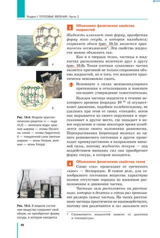 46
Раздел I. Тепловые явления. Часть 2
3
Объясняем физические свойства
жидкостей
Жидкость изменяет свою форму, приобретая
форму того сосуда, в котором находится;
сохраняет объем (рис. 10.5); является прак­
тически несжимаемой*. Эти свойства жидко-
сти можно объяснить так.
Как и в твердых телах, частицы в жид-
костях расположены вплотную друг к другу
(рис. 10.6). Такая плотная «упаковка» частиц
является причиной не только сохранения объ-
ема жидкостей, но и того, что жидкости прак-
тически невозможно сжать.
Вспомните о силах межмолекулярного
притяжения и отталкивания и поясните
последнее утверждение самостоятельно.
Каждая частица жидкости в течение не-
которого времени (порядка 10–11 с) осущест-
вляет движение, подобное колебательному, не
удаляясь при этом от своих «соседей»; затем
она вырывается из своего окружения и пере-
скакивает в другое место, где попадает в но-
вое окружение и снова некоторое время колеб­
лется около своего положения равновесия.
Перепрыгивания (переходы) молекул из од-
ного равновесного состояния в другое проис-
ходят преимущественно в направлении внеш-
ней силы, поэтому жидкость текуча — под
воздействием внешних сил она приобретает
форму сосуда, в котором находится.
4
Объясняем физические свойства газов
Слово «газ» происходит от греческого
«хаос» — беспорядок. В самом деле, для га-
зообразного состояния вещества характерно
полное отсутствие порядка во взаимном рас-
положении и движении частиц.
Частицы газа расположены на расстоя­
ниях, которые в десятки и сотни раз превыша­
ют размеры самых частиц. На таких расстоя-
ниях частицы практически не взаимодействуют,
поэтому они разлетаются и газ занимает весь
*	 Сжимаемость жидкостей зависит от давления
и температуры.
Рис. 10.5. В жидком состоя­
нии вещество сохраняет свой
объем, но приобретает форму
сосуда, в котором находится
Рис. 10.4. Модели кристал­
лических решеток: а — льда
(Н2О — молекула воды: крас­
ные шарики — атомы Оксиге­
на, синие — атомы Гидрогена);
б — поваренной соли (желтые
шарики — ионы Натрия, зеле­
ные — ионы Хлора)
а
б
 