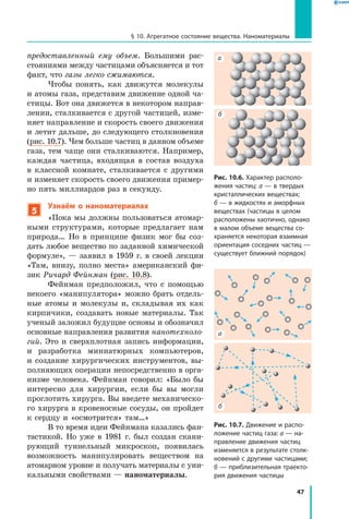 47
§ 10. Агрегатное состояние вещества. Наноматериалы
предоставленный ему объем. Большими рас-
стояниями между частицами объясняется и тот
факт, что газы легко сжимаются.
Чтобы понять, как движутся молекулы
и атомы газа, представим движение одной ча-
стицы. Вот она движется в некотором направ-
лении, сталкивается с другой частицей, изме-
няет направление и скорость своего движения
и летит дальше, до следующего столкновения
(рис. 10.7). Чем больше частиц в данном объеме
газа, тем чаще они сталкиваются. Например,
каждая частица, входящая в  состав воздуха
в  классной комнате, сталкивается с  другими
и изменяет скорость своего движения пример-
но пять миллиардов раз в секунду.
5
Узнаём о наноматериалах
«Пока мы должны пользоваться атомар-
ными структурами, которые предлагает нам
природа… Но в принципе физик мог бы соз-
дать любое вещество по заданной химической
формуле», — заявил в 1959 г. в своей лекции
«Там, внизу, полно места» американский фи-
зик Ричард Фейнман (рис. 10.8).
Фейнман предположил, что с помощью
некоего «манипулятора» можно брать отдель-
ные атомы и молекулы и, складывая их как
кирпичики, создавать новые материалы. Так
ученый заложил будущие основы и обозначил
основные направления развития нанотехноло­
гий. Это и сверхплотная запись информации,
и  разработка миниатюрных компьютеров,
и  создание хирургических инструментов, вы-
полняющих операции непосредственно в орга-
низме человека. Фейнман говорил: «Было бы
интересно для хирургии, если бы вы могли
проглотить хирурга. Вы введете механическо-
го хирурга в кровеносные сосуды, он пройдет
к сердцу и «осмотрится» там…»
В то время идеи Фейнмана казались фан-
тастикой. Но уже в 1981 г. был создан скани-
рующий туннельный микроскоп, появилась
возможность манипулировать веществом на
атомарном уровне и получать материалы с уни-
кальными свойствами — наноматериалы.
Рис. 10.7. Движение и распо­
ложение частиц газа: а — на­
правление движения частиц
изменяется в результате столк­
новений с другими частицами;
б — приблизительная траекто­
рия движения частицы
а
а
б
б
Рис. 10.6. Характер располо­
жения частиц: а — в твердых
кристаллических веществах;
б — в жидкостях и аморфных
веществах (частицы в целом
расположены хаотично, однако
в малом объеме вещества со­
храняется некоторая взаимная
ориентация соседних частиц —
существует ближний порядок)
 