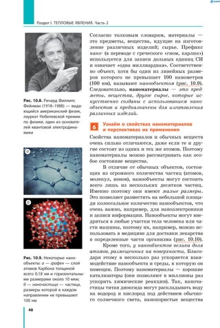 48
Раздел I. Тепловые явления. Часть 2
Согласно толковым словарям, материалы  —
это предметы, вещества, идущие на изготов-
ление различных изделий; сырье. Префикс
нано- (в переводе с греческого «гном, карлик»)
используется для записи дольных единиц СИ
и означает «одна миллиардная». Соответствен-
но объект, хотя бы один из линейных разме-
ров которого не превышает 100 нанометров
(100  нм), называют нанообъектом (рис.  10.9).
Следовательно, наноматериалы — это пред­
меты, вещества, другое сырье, которые ис­
кусственно созданы с использованием нано­
объектов и предназначены для изготовления
различных изделий.
6
Узнаём о свойствах наноматериалов
и  перспективах их применения
Свойства наноматериалов и обычных веществ
очень сильно отличаются, даже если те и дру-
гие состоят из одних и тех же атомов. Поэтому
наноматериалы можно рассматривать как осо-
бое состояние вещества.
В отличие от обычных объектов, состоя-
щих из огромного количества частиц (атомов,
молекул, ионов), нанообъекты могут состоять
всего лишь из нескольких десятков частиц.
Именно поэтому они имеют малые размеры.
Это позволяет разместить на небольшой площа-
ди колоссальное количество нанообъектов, что
очень важно, например, для наноэлектроники
и записи информации. Нанообъекты могут вне-
дряться в любые участки тела человека или ча-
сти машины, поэтому их, например, можно ис-
пользовать в медицине для доставки лекарства
в определенные части организма (рис. 10.10).
Кроме того, у нанообъектов велика доля
атомов, размещенных на поверхности. Благо-
даря этому в несколько раз ускоряется взаи-
модействие нанообъекта и среды, в которую он
помещен. Поэтому наноматериалы — хорошие
катализаторы (они позволяют в миллионы раз
ускорить химические реакции). Так, наноча-
стицы титан диоксида могут раскладывать воду
на водород и кислород под действием обычно-
го солнечного света, нанопористые вещества
Рис. 10.9. Некоторые нано­
объекты: а — графен — слой
атомов Карбона толщиной
всего 0,18 нм и горизонтальны­
ми размерами около 10 мкм;
б — наночастица — частица,
размеры которой в каждом
направлении не превышают
100 нм
Рис. 10.8. Ричард Филлипс
Фейнман (1918–1988) — выда­
ющийся американский физик,
лауреат Нобелевской премии
по физике, один из основате­
лей квантовой электродина­
мики
а
б
 