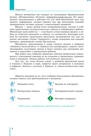 4
Предисловие
Немало интересного вас ожидает на электронном образовательном
ресурсе «Интерактивное обучение» (interactive.ranok.com.ua). Это видео­
ролики, показывающие в действии тот или иной физический опыт или
процесс; информация, которая поможет вам при выполнении заданий;
тренировочные тестовые задания с компьютерной проверкой.
Физика — наука прежде всего экспериментальная, поэтому в учеб­
нике представлены экспериментальные задания и лабораторные работы.
Обязательно выполняйте их — и вы будете лучше понимать физику и лю­
бить ее. Советуем выполнять и задания «со звездочкой», благодаря кото­
рым вы научитесь представлять результаты экспериментов так, как это
делают настоящие ученые. Справиться с этими заданиями вам поможет
материал, приведенный в конце Приложения.
Материалы, предложенные в конце каждого раздела в рубриках
«Подводим итоги раздела» и «Задания для самопроверки», помогут систе­
матизировать полученные знания и будут полезны при повторении изу­
ченного и подготовке к контрольным работам.
При работе над учебными проектами советуем внимательно ознако­
миться с некоторыми советами по их созданию и презентации, приведен­
ными в материале «Этапы работы над учебными проектами».
Для тех, кто хочет больше узнать о развитии физической науки
и  техники в Украине и мире, найдется много интересного и полезного
в  рубриках «Физика и техника в Украине» и «Энциклопедическая стра-
ница».
Обратите внимание на то, что в учебнике использованы обозначения,
которые помогут вам ориентироваться в материале:
	 Подводим итоги	 	Задание на повторение
	 Контрольные вопросы	 	 Экспериментальное задание
	 Упражнение	 	 Интернет-поддержка
Удачи вам и интересного путешествия в мир физики!
 