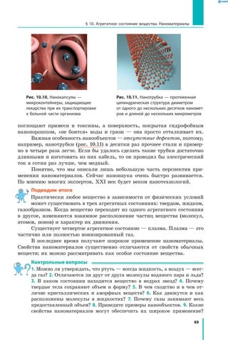 49
§ 10. Агрегатное состояние вещества. Наноматериалы
поглощают примеси и токсины, а поверхность, покрытая гидрофобным
нанопорошком, «не боится» воды и грязи — она просто отталкивает их.
Важная особенность нанообъектов — отсутствие дефектов, поэтому,
например, нанотрубки (рис. 10.11) в десятки раз прочнее стали и пример-
но в четыре раза легче. Если бы удалось сделать такие трубки достаточно
длинными и изготовить из них кабель, то он проводил бы электрический
ток в сотни раз лучше, чем медный.
Понятно, что мы описали лишь небольшую часть перспектив при-
менения наноматериалов. Сейчас нанонаука очень быстро развивается.
По мнению многих экспертов, XXI век будет веком нанотехнологий.
Подводим итоги
Практически любое вещество в зависимости от физических условий
может существовать в трех агрегатных состояниях: твердом, жидком,
газообразном. Когда вещество переходит из одного агрегатного состояния
в другое, изменяются взаимное расположение частиц вещества (молекул,
атомов, ионов) и характер их движения.
Существует четвертое агрегатное состояние — плазма. Плазма — это
частично или полностью ионизированный газ.
В последнее время получают широкое применение наноматериалы.
Свойства наноматериалов существенно отличаются от свойств обычных
веществ; их можно рассматривать как особое состояние вещества.
Контрольные вопросы
1. Можно ли утверждать, что ртуть — всегда жидкость, а воздух — всег-
да газ? 2. Отличаются ли друг от друга молекулы водяного пара и льда?
3.  В каком состоянии находится вещество в недрах звезд? 4.  Почему
твердые тела сохраняют объем и форму? 5. В чем сходство и  в  чем от-
личие кристаллических и аморфных веществ? 6. Как движутся и как
расположены молекулы в жидкостях? 7. Почему газы занимают весь
предоставленный объем? 8. Приведите примеры нанообъектов. 9. Какие
свойства наноматериалов могут обеспечить их широкое применение?
Рис. 10.10. Нанокапсулы —
микроконтейнеры, защищающие
лекарства при их транспортировке
к больной части организма
Рис. 10.11. Нанотрубка — протяженная
цилиндрическая структура диаметром
от одного до нескольких десятков наномет­
ров и длиной до нескольких микрометров
 
