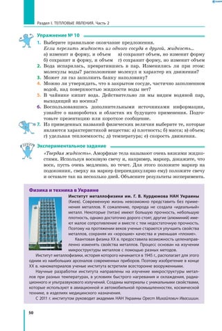 50
Раздел I. Тепловые явления. Часть 2
Упражнение № 10
1.	 Выберите правильное окончание предложения.
	 Если перелить жидкость из одного сосуда в другой, жидкость...
	 а) изменит и форму, и объем	 в) сохранит объем, но изменит форму
	 б) сохранит и форму, и объем	 г) сохранит форму, но изменит объем
2.	 Вода испарилась, превратившись в пар. Изменились ли при этом:
молекулы воды? расположение молекул и характер их движения?
3.	 Может ли газ заполнить банку наполовину?
4.	 Можно ли утверждать, что в закрытом сосуде, частично заполненном
водой, над поверхностью жидкости воды нет?
5.	 В чайнике кипит вода. Действительно ли мы видим водяной пар,
выходящий из носика?
6.	 Воспользовавшись дополнительными источниками информации,
узнайте о нанороботах и областях их будущего применения. Подго-
товьте презентацию или короткое сообщение.
7.	 Из приведенных названий физических величин выберите те, которые
являются характеристикой вещества: а) плотность; б) масса; в) объем;
г) удельная теплоемкость; д) температура; е) скорость движения.
Экспериментальное задание
	 «Твердая жидкость». Аморфные тела называют очень вязкими жидко-
стями. Используя восковую свечу и, например, маркер, докажите, что
воск, пусть очень медленно, но течет. Для этого положите маркер на
подоконник, сверху на маркер (перпендикулярно ему) положите свечу
и оставьте так на несколько дней. Объясните результаты эксперимента.
Физика и техника в Украине
Институт металлофизики им. Г. В. Курдюмова НАН Украины
(Киев). Современную жизнь невозможно представить без приме­
нения металлов. К сожалению, природа не создала «идеальный»
металл. Некоторые (титан) имеют большую прочность, небольшую
плотность, однако достаточно дорого стоят, другие (алюминий) име­
ют малое сопротивление и вместе с тем недостаточную прочность.
Поэтому на протяжении веков ученые стараются улучшить свойства
металлов, сохраняя их «хорошие» качества и уменьшая «плохие».
Квантовая физика XX в. предоставила возможность целенаправ­
ленно изменять свойства металлов. Процесс основан на изучении
микроструктуры металлов с помощью разных методов.
Институт металлофизики, история которого начинается в 1945 г., располагает для этого
одним из наибольших арсеналов современных приборов. Поэтому изобретение в конце
XX в. наноматериалов ученые института встретили всесторонне вооруженными.
Научные разработки института направлены на изучение микроструктуры метал­
лов при разных температурах, в условиях быстрого нагревания и охлаждения, радиа­
ционного и ультразвукового излучений. Созданы материалы с уникальными свойствами,
которые используют в авиационной и автомобильной промышленностях, космической
технике, в изделиях медицинского назначения.
С 2011 г. институтом руководит академик НАН Украины Орест Михайлович Ивасишин.
 