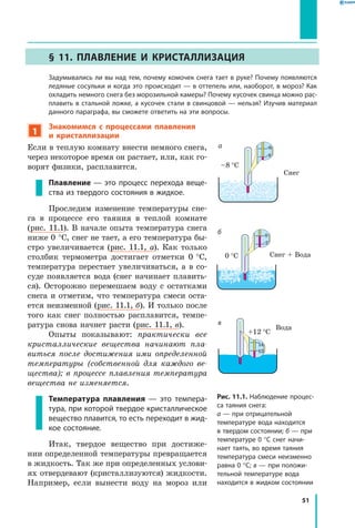 51
§ 11. Плавление и кристаллизация
	 Задумывались ли вы над тем, почему комочек снега тает в руке? Почему появляются
ледяные сосульки и когда это происходит — в оттепель или, наоборот, в мороз? Как
охладить немного снега без морозильной камеры? Почему кусочек свинца можно рас­
плавить в стальной ложке, а кусочек стали в свинцовой — нельзя? Изучив материал
данного параграфа, вы сможете ответить на эти вопросы.
1
Знакомимся с процессами плавления
и  кристаллизации
Если в теплую комнату внести немного снега,
через некоторое время он растает, или, как го-
ворят физики, расплавится.
Плавление — это процесс перехода веще­
ства из твердого состояния в жидкое.
Проследим изменение температуры сне-
га в процессе его таяния в теплой комнате
(рис. 11.1). В начале опыта температура снега
ниже 0 °С, снег не тает, а его температура бы-
стро увеличивается (рис. 11.1, а). Как только
столбик термометра достигает отметки 0 °С,
температура перестает увеличиваться, а  в  со-
суде появляется вода (снег начинает плавить-
ся). Осторожно перемешаем воду с остатками
снега и отметим, что температура смеси оста-
ется неизменной (рис. 11.1, б). И только после
того как снег полностью расплавится, темпе-
ратура снова начнет расти (рис. 11.1, в).
Опыты показывают: практически все
кристаллические вещества начинают пла­
виться после достижения ими определенной
температуры (собственной для каждого ве­
щества); в процессе плавления температура
вещества не изменяется.
Температура плавления ­— это темпера­
тура, при которой твердое кристаллическое
вещество плавится, то есть переходит в жид­
кое состояние.
Итак, твердое вещество при достиже-
нии определенной температуры превращается
в жидкость. Так же при определенных услови-
ях отвердевают (кристаллизуются) жидкости.
Например, если вынести воду на мороз или
Рис. 11.1. Наблюдение процес­
са таяния снега:
а — при отрицательной
температуре вода находится
в твердом состоянии; б — при
температуре 0 °С снег начи­
нает таять, во время таяния
температура смеси неизменно
равна 0 °С; в — при положи­
тельной температуре вода
находится в жидком состоянии
Снег + Вода	
-2
0
0 °C
Снег	
–8 °C
-8
-6а
12
14
в
б
Вода
 