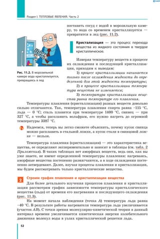 52
Раздел I. Тепловые явления. Часть 2
поставить сосуд с водой в морозильную каме-
ру, то вода со временем кристаллизуется  —
превратится в лед (рис. 11.2).
Кристализация — это процесс перехода
вещества из жидкого состояния в твердое
кристаллическое.
Измеряя температуру веществ в процессе
их охлаждения и последующей кристаллиза-
ции, приходим к выводам:
1) процесс кристаллизации начинается
только после охлаждения жидкости до опре­
деленной для этой жидкости температуры;
2) в процессе кристаллизации темпера­
тура вещества не изменяется;
3) температура кристаллизации веще­
ства равна температуре его плавления.
Температуры плавления (кристаллизации) разных веществ довольно
сильно отличаются. Так, температура плавления спирта равна –115  °С,
льда — 0 °С; сталь плавится при температуре 1400  °С, свинец — при
327  °С, а  чтобы расплавить вольфрам, его нужно нагреть до огромной
температуры 3387 °С.
Надеемся, теперь вы легко сможете объяснить, почему кусок свинца
можно расплавить в стальной ложке, а кусок стали в свинцовой лож-
ке — нельзя.
Температура плавления (кристаллизации) — это характеристика ве-
щества, ее определяют экспериментально и заносят в таблицы (см. табл. 2
Приложения). В таких таблицах нет аморфных веществ, ведь они, как вы
уже знаете, не имеют определенной температуры плавления: нагреваясь,
аморфные вещества постепенно размягчаются, а в ходе охлаждения посте-
пенно затвердевают. Далее, изучая процессы плавления и кристаллизации,
мы будем рассматривать только кристаллические вещества.
2
Строим график плавления и кристаллизации вещества
Для более детального изучения процессов плавления и кристалли-
зации рассмотрим график зависимости температуры кристаллического
вещества (льда) от времени его нагревания и последующего охлаждения
(рис. 11.3).
На момент начала наблюдения (точка A) температура льда равна
–40 °С. В результате работы нагревателя температура льда увеличивается
(участок AB). С точки зрения молекулярно-кинетической теории в данный
интервал времени увеличивается кинетическая энергия колебательного
движения молекул воды в узлах кристаллической решетки льда.
Рис. 11.2. В морозильной
камере вода кристаллизуется,
превращаясь в лед
 
