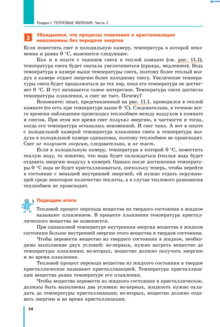 54
Раздел I. Тепловые явления. Часть 2
3
Убеждаемся, что процессы плавления и кристаллизации
невозможны без передачи энергии
Если поместить снег в холодильную камеру, температура в которой неиз-
менна и равна 0 °С, выяснится следующее.
Как и в опыте с таянием снега в теплой комнате (см. рис. 11.1),
температура снега будет сначала увеличиваться (правда, медленнее). Ведь
температура в камере выше температуры снега, поэтому более теплый воз-
дух в камере отдает энергию более холодному снегу. Увеличение темпера-
туры снега будет продолжаться до тех пор, пока его температура не достиг-
нет 0 °С. И тут начинается самое интересное. Температура снега достигла
температуры плавления, а снег не тает. Почему?
Вспомните: опыт, представленный на рис. 11.1, проводился в теплой
комнате (то есть при температуре выше 0 °С). Следовательно, в течение все-
го времени наблюдения происходил теплообмен между воздухом в комнате
и снегом. При этом все время снег получал энергию, в частности и тогда,
когда его температура оставалась неизменной. И снег таял. А вот в опыте
с  холодильной камерой температура плавления снега и температура воз-
духа в холодильной камере одинаковы, поэтому теплообмен не происходит.
Снег не получает энергию, следовательно, и не тает.
Если в холодильную камеру, температура в которой 0 °С, поместить
теплую воду, то понятно, что вода будет охлаждаться (теплая вода будет
отдавать энергию воздуху в камере). Однако после достижения температу-
ры 0 °С вода не будет кристаллизоваться, поскольку теперь, чтобы перейти
в состояние с меньшей внутренней энергией, ей нужно отдать окружаю-
щей среде некоторое количество теплоты, а в случае теплового равновесия
теплообмен не происходит.
Подводим итоги
Тепловой процесс перехода вещества из твердого состояния в жидкое
называют плавлением. В процессе плавления температура кристал-
лического вещества не изменяется.
При одинаковой температуре внутренняя энергия вещества в жидком
состоянии больше внутренней энергии этого вещества в твердом состоянии.
Чтобы перевести вещество из твердого состояния в жидкое, необхо-
димо выполнение двух условий: во-первых, нужно нагреть вещество до
температуры плавления; во-вторых, вещество должно получать энергию
и во время плавления.
Тепловой процесс перехода вещества из жидкого состояния в твердое
кристаллическое называют кристаллизацией. Температура кристаллиза-
ции вещества равна температуре его плавления.
Чтобы вещество перевести из жидкого состояния в кристаллическое,
должны быть выполнены два условия: во-первых, жидкость нужно охла-
дить до температуры кристаллизации; во-вторых, вещество должно отда-
вать энергию и во время кристаллизации.
 