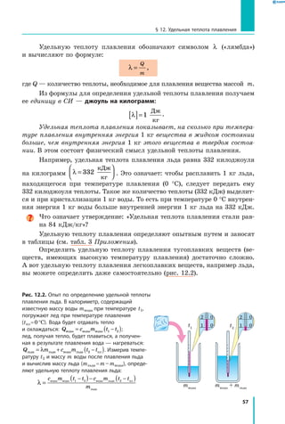 57
§ 12. Удельная теплота плавления
Удельную теплоту плавления обозначают символом λ («лямбда»)
и вычисляют по формуле:
λ =
Q
m
,
где Q — количество теплоты, необходимое для плавления вещества массой  m.
Из формулы для определения удельной теплоты плавления получаем
ее единицу в СИ — джоуль на килограмм:
λ[ ]=1
Дж
кг
.
Удельная теплота плавления показывает, на сколько при темпера­
туре плавления внутренняя энергия 1 кг вещества в жидком состоянии
больше, чем внутренняя энергия 1 кг этого вещества в твердом состоя­
нии. В этом состоит физический смысл удельной теплоты плавления.
Например, удельная теплота плавления льда равна 332 килоджоуля
на килограмм λ =



332
кДж
кг
. Это означает: чтобы расплавить 1 кг льда,
находящегося при температуре плавления (0 °С), следует передать ему
332 килоджоуля теплоты. Такое же количество теплоты (332 кДж) выделит-
ся и при кристаллизации 1 кг воды. То есть при температуре 0 °С внутрен-
няя энергия 1 кг воды больше внутренней энергии 1 кг льда на 332 кДж.
Что означает утверждение: «Удельная теплота плавления стали рав-
на 84 кДж/кг»?
Удельную теплоту плавления определяют опытным путем и заносят
в таблицы (см. табл. 3 Приложения).
Определить удельную теплоту плавления тугоплавких веществ (ве-
ществ, имеющих высокую температуру плавления) достаточно сложно.
А вот удельную теплоту плавления легкоплавких веществ, например льда,
вы можете определить даже самостоятельно (рис. 12.2).
Рис. 12.2. Опыт по определению удельной теплоты
плавления льда. В калориметр, содержащий
известную массу воды mводы при температуре t1,
погружают лед при температуре плавления
(tпл = 0 °С). Вода будет отдавать тепло
и охлаждаться: Q c m t tводы воды воды= −( )1 2 ;
лед, получая тепло, будет плавиться, а получен­
ная в результате плавления вода — нагреваться:
Q m c m t tльда льда воды льда пл= + −( )λ 2 . Измерив темпе­
ратуру t2 и массу m воды после плавления льда
и вычислив массу льда (mльда = m – mводы), опреде­
ляют удельную теплоту плавления льда:
λ =
( ) ( )− − −c m t t c m t t
m
воды воды воды льда пл
льда
1 2 2
mводы
t1
t2
mводы
+ mльда
1 0
2 0
1 0
2 0
 