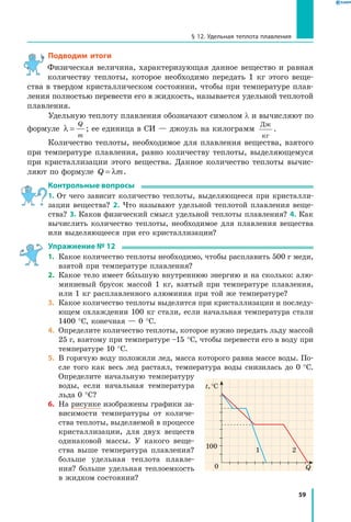 59
§ 12. Удельная теплота плавления
Подводим итоги
Физическая величина, характеризующая данное вещество и равная
количеству теплоты, которое необходимо передать 1 кг этого веще-
ства в твердом кристаллическом состоянии, чтобы при температуре плав-
ления полностью перевести его в жидкость, называется удельной теплотой
плавления.
Удельную теплоту плавления обозначают симолом l и вычисляют по
формуле λ =
Q
m
; ее единица в СИ — джоуль на килограмм
Дж
кг
.
Количество теплоты, необходимое для плавления вещества, взятого
при температуре плавления, равно количеству теплоты, выделяющемуся
при кристаллизации этого вещества. Данное количество теплоты вычис-
ляют по формуле Q m= λ .
Контрольные вопросы
1. От чего зависит количество теплоты, выделяющееся при кристалли-
зации вещества? 2. Что называют удельной теплотой плавления веще-
ства? 3. Каков физический смысл удельной теплоты плавления? 4. Как
вычислить количество теплоты, необходимое для плавления вещества
или выделяющееся при его кристаллизации?
Упражнение № 12
1.	 Какое количество теплоты необходимо, чтобы расплавить 500 г меди,
взятой при температуре плавления?
2.	 Какое тело имеет большую внутреннюю энергию и на сколько: алю-
миниевый брусок массой 1 кг, взятый при температуре плавления,
или 1 кг расплавленного алюминия при той же температуре?
3.	 Какое количество теплоты выделится при кристаллизации и последу-
ющем охлаждении 100 кг стали, если начальная температура стали
1400 °С, конечная — 0 °С.
4.	 Определите количество теплоты, которое нужно передать льду массой
25 г, взятому при температуре –15 °С, чтобы перевести его в воду при
температуре 10 °С.
5.	 В горячую воду положили лед, масса которого равна массе воды. По-
сле того как весь лед растаял, температура воды снизилась до 0 °С.
Определите начальную температуру
воды, если начальная температура
льда 0 °С?
6.	 На рисунке изображены графики за-
висимости температуры от количе-
ства теплоты, выделяемой в процессе
кристаллизации, для двух веществ
одинаковой массы. У какого веще-
ства выше температура плавления?
больше удельная теплота плавле-
ния? больше удельная теплоемкость
в жидком состоянии?
0
t, °С
Q
100
1 2
 