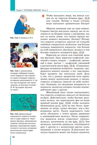 62
Раздел I. Тепловые явления. Часть 2
Чтобы высушить вещи, мы иногда кла-
дем их на горячую батарею (рис. 13.3)
или гладим. Почему в таких случаях
вещи высыхают сравнительно быстро?
Обратим внимание еще на один момент.
Стараясь быстро высушить одежду, мы не по-
ложим ее на батарею комом, а расправим, так
как из опыта знаем, что смятая одежда вы-
сыхает намного медленнее. Почему? Потому
что скорость испарения зависит от площади
свободной поверхности жидкости: чем больше
площадь поверхности жидкости, тем больше
на этой поверхности «быстрых» молекул и тем
быстрее жидкость испаряется (рис. 13.4).
Нарисуем на стекле или классной доске
три фигурки. Одну нарисуем салфеткой, смо-
ченной в спирте, вторую — салфеткой, смочен-
ной в воде, третью — салфеткой, смоченной
в растительном масле (рис. 13.5). «Спиртовая»
фигурка мгновенно испарится, «водяная» про-
держится немного дольше, а вот «масляная»
будет радовать нас несколько дней. Дело
в  том, что у разных жидкостей силы притя-
жения между молекулами разные, а значит,
скорость испарения зависит от рода жидко­
сти. Очевидно, что медленнее испаряются те
жидкости, молекулы которых сильнее взаимо-
действуют друг с другом.
Жизненный опыт также подсказывает,
что скорость испарения зависит от движения
воздуха. Действительно, чтобы быстрее высу-
шить волосы, мы переключаем фен на более
мощный режим (рис. 13.6); чтобы охладить
обожженную руку, дуем на нее; белье, выве-
шенное на ветру, сохнет быстрее, чем в  без-
ветренном месте. Такую зависимость тоже
легко объяснить с точки зрения движения
и  взаимодействия молекул. Около поверхно-
сти жидкости всегда существует «облако»
молекул, вылетевших из нее (рис. 13.7). Эти
молекулы хаотично движутся, сталкиваются
друг с  другом и с молекулами других газов,
входящих в состав воздуха. В результате мо-
лекула жидкости может так близко подлететь
Рис. 13.3. К вопросу в §13
Рис. 13.4. С увеличением
площади свободной поверх­
ности жидкости (чай перелит
из чашки в блюдце) скорость
испарения увеличивается. А так
как при испарении чай теряет
энергию, он быстрее остывает
(Б. М. Кустодиев «Купчиха
за чаем»)
Рис. 13.5. Демонстрация
зависимости скорости испаре­
ния от рода жидкости. Через
минуту фигурка, нарисованная
спиртом, полностью исчезнет;
фигурка, нарисованная водой,
останется частично; испарение
растительного масла будет
почти незаметным
 