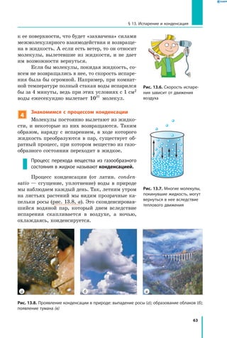 63
§ 13. Испарение и конденсация
к ее поверхности, что будет «захвачена» силами
межмолекулярного взаимодействия и возвраще-
на в жидкость. А если есть ветер, то он относит
молекулы, вылетевшие из жидкости, и не дает
им возможности вернуться.
Если бы молекулы, покидая жидкость, со-
всем не возвращались в нее, то скорость испаре-
ния была бы огромной. Например, при комнат-
ной температуре полный стакан воды испарился
бы за 4 минуты, ведь при этих условиях с 1 см2
воды ежесекундно вылетает 1021
молекул.
4
Знакомимся с процессом конденсации
Молекулы постоянно вылетают из жидко-
сти, и некоторые из них возвращаются. Таким
образом, наряду с испарением, в ходе которого
жидкость преобразуются в пар, существует об-
ратный процесс, при котором вещество из газо-
образного состояния переходит в жидкое.
Процесс перехода вещества из газообразного
состояния в жидкое называют конденсацией.
Процесс конденсации (от латин. сonden­
satio — сгущение, уплотнение) воды в  природе
мы наблюдаем каждый день. Так, летним утром
на листьях растений мы видим прозрачные ка-
пельки росы (рис. 13.8, а). Это сконденсировав-
шийся водяной пар, который днем вследствие
испарения скапливается в воздухе, а  ночью,
охлаждаясь, конденсируется.
Рис. 13.8. Проявление конденсации в природе: выпадение росы (а); образование облаков (б);
появление тумана (в)
ва б
Рис. 13.7. Многие молекулы,
покинувшие жидкость, могут
вернуться в нее вследствие
теплового движения
Рис. 13.6. Скорость испаре­
ния зависит от движения
воздуха
 