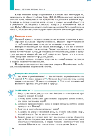 64
Раздел I. Тепловые явления. Часть 2
Когда влажный воздух поднимается в высокие слои атмосферы, то,
охлаждаясь, он образует облака (рис. 13.8, б). Облака состоят из мелких
капелек воды, образовавшихся вследствие конденсации водяного пара.
Из таких же мелких капелек воды состоит и туман, который образуется
в результате охлаждения влажного воздуха у поверхности Земли
(рис. 13.8, в). Поскольку процесс конденсации сопровождается выделением
энергии, образование тумана сдерживает снижение температуры воздуха.
Подводим итоги
Тепловой процесс перехода вещества из жидкого состояния в газо-
образное называют парообразованием. Процесс парообразования
со свободной поверхности жидкости называют испарением.
Испарение происходит при любой температуре, и оно тем интенсив-
нее, чем выше температура жидкости. Скорость испарения увеличивается
также с увеличением площади свободной поверхности жидкости и вслед-
ствие движения воздуха вблизи этой поверхности. Кроме того, интенсив-
ность испарения зависит от рода жидкости.
Тепловой процесс перехода вещества из газообразного состояния
в жидкое называют конденсацией.
Испарение происходит с поглощением энергии. Конденсация, наобо-
рот, сопровождается выделением энергии.
Контрольные вопросы
1. Что такое парообразование? 2. Какие способы парообразования вы
знаете? 3. Что такое испарение? 4. От каких факторов и почему зависит
скорость испарения? Приведите примеры. 5. Что такое конденсация?
Приведите примеры конденсации в природе.
Упражнение № 13
1.	 Когда лужи после дождя высыхают быстрее — в теплую или про-
хладную погоду? Почему?
2.	 Почему после смачивания руки спиртом ощущение холода сильнее,
чем после смачивания водой?
3.	 Оставаясь продолжительное время в мокрой одежде или обуви, можно
простудиться. Почему?
4.	 Для чего в жару собака высовывает язык?
5.	 Находясь на улице в морозный день, вы можете наблюдать «пар»,
идущий изо рта. Что вы видите на самом деле?
6.	 Весной, когда интенсивно тает снег, над полями иногда образуется
туман. После его рассеяния можно заметить, что количество снега
значительно уменьшилось. В народе говорят: «Весенний туман снег
съедает». Объясните это утверждение с точки зрения физики.
 