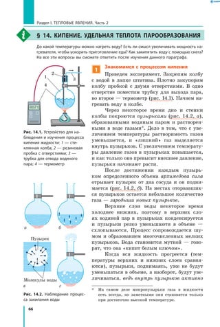 66
Раздел I. Тепловые явления. Часть 2
§ 14. Кипение. Удельная теплота парообразования
	 До какой температуры можно нагреть воду? Есть ли смысл увеличивать мощность на­
гревателя, чтобы ускорить приготовление еды? Как закипятить воду с помощью снега?
На все эти вопросы вы сможете ответить после изучения данного параграфа.
Рис. 14.1. Устройство для на­
блюдения и изучения процесса
кипения жидкости: 1 — сте­
клянная колба; 2 — резиновая
пробка с отверстиями; 3 —
трубка для отвода водяного
пара; 4 — термометр
Рис. 14.2. Наблюдение процес­
са закипания воды
1
2
3
4
°
C
ба
гв
Пузырек
Молекулы воды
1
Знакомимся с процессом кипения
Проведем эксперимент. Закрепим колбу
с  водой в лапке штатива. Плотно закупорим
колбу пробкой с двумя отверстиями. В одно
отверстие поместим трубку для выхода пара,
во второе — термометр (рис. 14.1). Начнем на-
гревать воду в колбе.
Через некоторое время дно и стенки
колбы покроются пузырьками (рис. 14.2, а),
образованными водяным паром и растворен-
ными в воде газами*. Дело в том, что с уве-
личением температуры растворимость газов
уменьшается, и «лишний» газ выделяется
внутрь пузырьков. С увеличением температу-
ры давление газов в пузырьках повышается,
и как только оно превысит внешнее давление,
пузырьки начинают расти.
После достижения каждым пузырь-
ком определенного объема архимедова сила
отрывает пузырек от дна сосуда и он подни-
мается (рис. 14.2, б). На местах оторвавших-
ся пузырьков остается небольшое количество
газа — зародыши новых пузырьков.
Верхние слои воды некоторое время
холоднее нижних, поэтому в верхних сло-
ях водяной пар в пузырьках конденсируется
и  пузырьки резко уменьшаютя в  объеме  —
схлопываются. Процесс сопровождается шу-
мом и образованием многочисленных мелких
пузырьков. Вода становится мутной — гово-
рят, что она «кипит белым ключом».
Когда вся жидкость прогреется (тем-
пературы верхних и нижних слоев сравня-
ются), пузырьки, поднимаясь, уже не будут
уменьшаться в объеме, а наоборот, будут уве-
личиваться, ведь внутрь пузырьков активно
*	 На самом деле микропузырьки газа в жидкости
есть всегда, но заметными они становятся только
при достаточно высокой температуре.
 