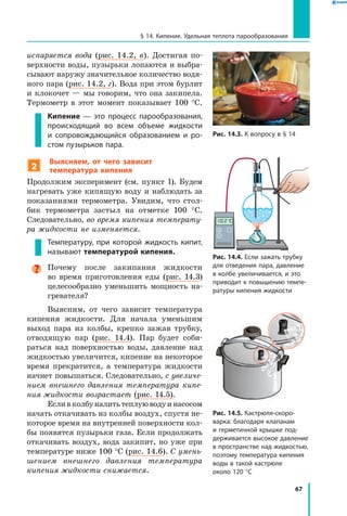 67
§ 14. Кипение. Удельная теплота парообразования
испаряется вода (рис. 14.2, в). Достигая по-
верхности воды, пузырьки лопаются и выбра-
сывают наружу значительное количество водя-
ного пара (рис. 14.2, г). Вода при этом бурлит
и клокочет — мы говорим, что она закипела.
Термометр в  этот момент показывает 100 °С.
Кипение — это процесс парообразования,
происходящий во всем объеме жидкости
и  сопровождающийся образованием и ро­
стом пузырьков пара.
2
 Выясняем, от чего зависит
температура кипения
Продолжим эксперимент (см. пункт 1). Будем
нагревать уже кипящую воду и наблюдать за
показаниями термометра. Увидим, что стол-
бик термометра застыл на отметке 100 °С.
Следовательно, во время кипения температу­
ра жидкости не изменяется.
Температуру, при которой жидкость кипит,
называют температурой кипения.
Почему после закипания жидкости
во время приготовления еды (рис. 14.3)
целесообразно уменьшить мощность на-
гревателя?
Выясним, от чего зависит температура
кипения жидкости. Для начала уменьшим
выход пара из колбы, крепко зажав трубку,
отводящую пар (рис.  14.4). Пар будет соби-
раться над поверхностью воды, давление над
жидкостью увеличится, кипение на некоторое
время прекратится, а температура жидкости
начнет повышаться. Следовательно, с увеличе­
нием внешнего давления температура кипе­
ния жидкости возрастает (рис. 14.5).
Есливколбуналитьтеплуюводуинасосом
начать откачивать из колбы воздух, спустя не-
которое время на внутренней поверхности кол-
бы появятся пузырьки газа. Если продолжать
откачивать воздух, вода закипит, но уже при
температуре ниже 100 °С (рис. 14.6). С умень­
шением внешнего давления температура
кипения жидкости снижается.
Рис. 14.3. К вопросу в § 14
Рис. 14.4. Если зажать трубку
для отведения пара, давление
в колбе увеличивается, и это
приводит к повышению темпе­
ратуры кипения жидкости
Рис. 14.5. Кастрюля-скоро­
варка: благодаря клапанам
и герметичной крышке под­
держивается высокое давление
в пространстве над жидкостью,
поэтому температура кипения
воды в такой кастрюле
около 120 °С
°
C
 