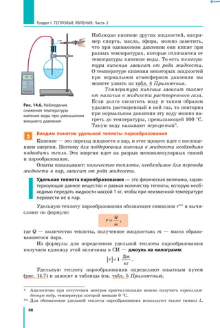 68
Раздел I. Тепловые явления. Часть 2
Наблюдая кипение других жидкостей, напри-
мер спирта, масла, эфира, можно заметить,
что при одинаковом давлении они кипят при
разных температурах, которые отличаются от
температуры кипения воды. То есть темпера­
тура кипения зависит от рода жидкости.
О температуре кипения некоторых жидкостей
при нормальном атмосферном давлении вы
можете узнать из табл. 4 Приложения.
Температура кипения зависит также
от наличия в жидкости растворенного газа.
Если долго кипятить воду и таким образом
удалить растворенный в ней газ, то повторно
при нормальном давлении эту воду можно на-
греть до температуры, превышающей 100 °С.
Такую воду называют перегретой*.
3
Вводим понятие удельной теплоты парообразования
Кипение — это переход жидкости в пар, и этот процесс идет с поглоще-
нием энергии. Поэтому для поддержания кипения к жидкости необходимо
подводить тепло. Эта энергия идет на разрыв межмолекулярных связей
и парообразование.
Опыты показывают: количество теплоты, необходимое для перевода
жидкости в пар, зависит от рода жидкости.
Удельная теплота парообразования — это физическая величина, харак­
теризующая данное вещество и равная количеству теплоты, которую необ­
ходимо передать жидкости массой 1 кг, чтобы при неизменной температуре
перевести ее в пар.
Удельную теплоту парообразования обозначают символом r** и вычи­
сляют по формуле:
r
Q
m
= ,
где Q — количество теплоты, полученное жидкостью; m — масса образо-
вавшегося пара.
Из формулы для определения удельной теплоты парообразования
получаем единицу этой величины в СИ — джоуль на килограмм:
r[ ]=1
Дж
кг
.
Удельную теплоту парообразования определяют опытным путем
(рис. 14.7) и заносят в таблицы (см. табл. 5 Приложения).
*	 Аналогично при отсутствии центров кристаллизации можно получить переохлаж­
денную воду, температура которой меньше 0 °С.
**	 Для обозначения удельной теплоты парообразования используют также символ L.
Рис. 14.6. Наблюдение
снижения температуры
кипения воды при уменьшении
внешнего давления
°
C
 