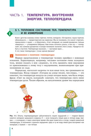 6
Раздел I. Тепловые явления. Часть 1
Часть 1. ТЕМПЕРАТУРА. ВНУТРЕННЯЯ
ЭНЕРГИЯ. ТЕПЛОПЕРЕДАЧА
§ 1. Тепловое состояние тел. Температура
и  ее измерение
	 Всем с детства знакомы слова: горячее, теплое, холодное. «Осторожно, чашка горячая,
обожжешься», — предостерегали нас взрослые. Мы не понимали, что значит «горячая»,
прикасались к чашке — и обжигались. «Снег холодный, не снимай рукавички, пальцы
замерзнут», — уговаривала бабушка. Нам очень хотелось узнать, а как это — «холод­
ный», мы снимали рукавички и вскоре понимали значение этого слова. «Придется по­
быть в постели. Температура высокая», — настаивал врач…
	 А что такое температура с точки зрения физики?
1
Знакомимся с понятием «температура»
Первые представления о температуре человек приобрел с помощью
осязания. Характеризуя, например, тепловое состояние очень холодного
тела, можно сказать о нем «ледяное», то есть сравнить свои ощущения
от прикосновения к этому телу с ощущениями, возникающими при при-
косновении ко льду.
Определяя, насколько нагреты те или иные тела, мы сравниваем их
температуры. Когда говорят: «Сегодня на улице теплее, чем вчера», — это
означает, что температура воздуха на улице сегодня выше, чем была вчера;
фраза «Снег на ощупь холодный» означает, что температура снега ниже
температуры руки. Таким образом, на интуитивном уровне мы определяем
Рис. 1.1. Опыты, подтверждающие субъективность наших ощущений: а — гладкая бумага
кажется холоднее шершавого коврика; б — если погрузить левую руку в теплую воду, пра­
вую — в холодную, а через некоторое время обе руки поместить в сосуд с водой комнатной
температуры, то возникнет странное ощущение: одну и ту же воду левая рука воспримет как
холодную, а правая — как теплую
а б
 