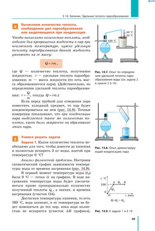 69
§ 14. Кипение. Удельная теплота парообразования
4
Вычисляем количество теплоты,
необходимое для парообразования
или выделяющееся при конденсации
Чтобы вычислить количество теплоты, необ­
ходимое для превращения жидкости в пар при
неизменной температуре, нужно удельную
теплоту парообразования данной жидкости
умножить на ее массу:
Q rm= ,
где Q — количество теплоты, полученное
жидкостью; r — удельная теплота парообра-
зования; m — масса жидкости (то есть мас-
са образовавшегося пара). (Действительно, по
определению удельной теплоты парообразова-
ния: r
Q
m
= , откуда Q rm= .)
Если перед трубкой для отведения пара
поместить холодный предмет, то пар будет
конденсироваться на нем (рис. 14.8). Точные
измерения показывают, что при конденсации
пара выделяется такое же количество те­
плоты, какое было затрачено на образование
этого пара.
5
Учимся решать задачи
Задача 1. Какое количество теплоты не-
обходимо для того, чтобы довести до кипения
и полностью испарить 3 кг воды, взятой при
температуре 0 °С?
Анализ физической проблемы. Построим
схематический график зависимости темпера-
туры воды от времени нагревания (рис. 14.9).
В первый момент температура воды (t0)
была 0 °С — точка O на графике. В ходе на-
гревания температура воды будет увеличи-
ваться прямо пропорционально количеству
полученной теплоты  Q1
, а значит, и времени
нагревания (участок OA).
Достигнув температуры кипения, то есть
100 °С, вода закипит, и ее температура не бу-
дет изменяться до тех пор, пока вода полно-
стью не испарится (участок AB графика).
Рис. 14.7. Опыт по определе­
нию удельной теплоты паро­
образования воды (см. задачу 2
в пункте 5 § 14)
100 °C
50 °C
20 °C
Рис. 14.8. Опыт, демонстриру­
ющий конденсацию пара
Рис. 14.9. К задаче 1 в § 14
t, °C
τ, мин
27
327
t, °C
15
78
t, °C
τ, мин
0
0
t, °
10
20
30
100
A B
O
t, °C
Q1
Q=Q1
+ Q2
Q1
Q2
Q2
 