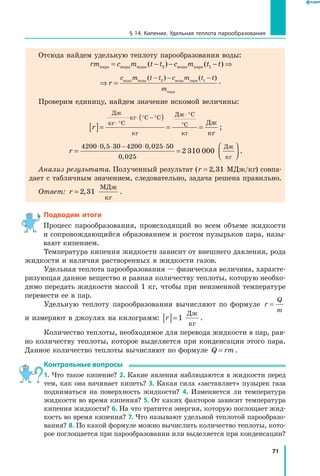 71
§ 14. Кипение. Удельная теплота парообразования
Отсюда найдем удельную теплоту парообразования воды:
rm c m t t c m t tпара воды воды воды пара= − − − ⇒( ) ( )2 1
⇒ =
− − −
r
c m t t c m t t
m
воды воды воды пара
пара
( ) ( )2 1
.
Проверим единицу, найдем значение искомой величины:
r[ ]=
( )
= =
⋅ °
⋅ ° − °
⋅ °
°
⋅
Дж
кг
кг
кг
Дж
кг
Дж
кг
C
C C
C
C ;
r = =




⋅ ⋅ − ⋅ ⋅4200 0 5 30 4200 0 025 50
0 025
2 310 000
, ,
,
Дж
кг
.
Анализ результата. Полученный результат (r = 2 31, МДж/кг) совпа-
дает с табличным значением, следовательно, задача решена правильно.
Ответ: r = 2 31,
МДж
кг
.
Подводим итоги
Процесс парообразования, происходящий во всем объеме жидкости
и сопровождающийся образованием и ростом пузырьков пара, назы-
вают кипением.
Температура кипения жидкости зависит от внешнего давления, рода
жидкости и наличия растворенных в жидкости газов.
Удельная теплота парообразования — физическая величина, характе-
ризующая данное вещество и равная количеству теплоты, которую необхо-
димо передать жидкости массой 1 кг, чтобы при неизменной температуре
перевести ее в пар.
Удельную теплоту парообразования вычисляют по формуле r
Q
m
=
и измеряют в джоулях на килограмм: r[ ]=1
Дж
кг
.
Количество теплоты, необходимое для перевода жидкости в пар, рав-
но количеству теплоты, которое выделяется при конденсации этого пара.
Данное количество теплоты вычисляют по формуле Q rm= .
Контрольные вопросы
1. Что такое кипение? 2. Какие явления наблюдаются в жидкости перед
тем, как она начинает кипеть? 3. Какая сила «заставляет» пузырек газа
подниматься на поверхность жидкости? 4. Изменяется ли температура
жидкости во время кипения? 5. От каких факторов зависит температура
кипения жидкости? 6. На что тратится энергия, которую поглощает жид-
кость во время кипения? 7. Что называют удельной теплотой парообразо-
вания? 8. По какой формуле можно вычислить количество теплоты, кото-
рое поглощается при парообразовании или выделяется при конденсации?
 