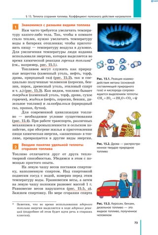 73
§ 15. Теплота сгорания топлива. Коэффициент полезного действия нагревателя
1
Знакомимся с разными видами топлива
Нам часто требуется увеличить темпера-
туру какого-либо тела. Так, чтобы в комнате
стало теплее, нужно увеличить температуру
воды в батареях отопления; чтобы пригото-
вить пищу — температуру воздуха в духовке.
Для увеличения температуры люди издавна
использовали энергию, которая выделяется во
время химической реакции горения топлива*
(см., например, рис. 15.1).
Топливом могут служить как природ-
ные вещества (каменный уголь, нефть, торф,
дрова, природный газ) (рис. 15.2), так и спе-
циально полученные человеком (керосин, бен-
зин, порох, древесный уголь, этиловый спирт
и т. д.) (рис. 15.3). Как видим, топливо бывает
твердым (каменный уголь, торф, дрова, сухое
горючее), жидким (нефть, керосин, бензин, ди-
зельное топливо) и газообразным (природный
газ, пропан, бутан).
Для современной цивилизации топли-
во  — необходимое условие существования
(рис. 15.4). При работе транспорта, различных
механизмов в промышленности и сельском хо-
зяйстве, при обогреве жилья и приготовлении
пищи химическая энергия, «запасенная» в топ­
ливе, превращается в другие виды энергии.
2
Вводим понятие удельной теплоты
сгорания топлива
Топливо отличается друг от друга тепло­
творной способностью. Убедимся в этом с по-
мощью простого опыта.
На левую чашу весов поставим спиртов-
ку, наполненную спиртом. Над спиртовкой
подвесим сосуд с водой, измерив перед этим
температуру воды. Уравновесим весы, а затем
на левую чашу положим разновес массой 1 г.
Равновесие весов нарушится (рис. 15.5, а).
Зажжем спиртовку. По мере сгорания спирта
*	 Заметим, что во время использования ядерного
топлива энергия выделяется в ходе ядерных реак­
ций (подробнее об этом будет идти речь в старших
классах).
Рис. 15.1. Реакция взаимо­
действия метана (основной
составляющей природного
газа) и кислорода сопрово­
ждается выделением теплоты:
CH O H O CO4 2 2 22 2+ → + + Q
Рис. 15.3. Керосин, бензин,
дизельное топливо — это
жидкое топливо, полученное
человеком
Рис. 15.2. Дрова — распростра­
ненное твердое природное
топливо
 