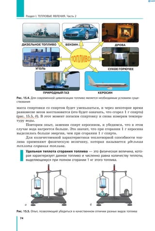 74
Раздел I. Тепловые явления. Часть 2
масса спиртовки со спиртом будет уменьшаться, и через некоторое время
равновесие весов восстановится (это будет означать, что сгорел 1 г спирта)
(рис. 15.5, б). В этот момент погасим спиртовку и снова измерим темпера-
туру воды.
Повторим опыт, заменив спирт керосином, и убедимся, что в этом
случае вода нагреется больше. Это значит, что при сгорании 1 г керосина
выделилось больше энергии, чем при сгорании 1 г спирта.
Для количественной характеристики теплотворной способности топ­
лива применяют физическую величину, которая называется удельная
теплота сгорания топлива.
Удельная теплота сгорания топлива — это физическая величина, кото­
рая характеризует данное топливо и численно равна количеству теплоты,
выделяющемуся при полном сгорании 1 кг этого топлива.
Рис. 15.4. Для современной цивилизации топливо является необходимым условием суще­
ствования
Рис. 15.5. Опыт, позволяющий убедиться в качественном отличии разных видов топлива
ба
ДРОВА
УГОЛЬ СУХОЕ ГОРЮЧЕЕ
КЕРОСИНПРИРОДНЫЙ ГАЗ
ДИЗЕЛЬНОЕ ТОПЛИВО БЕНЗИН
 