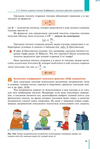 75
§ 15. Теплота сгорания топлива. Коэффициент полезного действия нагревателя
Удельную теплоту сгорания топлива обозначают символом q и вы-
числяют по формуле:
q
Q
m
= ,
где Q — количество теплоты, которое выделяется в ходе полного сгорания
топлива массой m.
Из формулы для определения удельной теплоты сгорания топлива
получим единицу этой величины в СИ — джоуль на килограмм:
q[ ]=1
Дж
кг
.
Удельную теплоту сгорания разных видов топлива определяют в ла-
бораторных условиях и заносят в таблицы (см. табл. 6 Приложения).
В табл. 6 Приложения указано, что, например, удельная теплота сго-
рания торфа равна 15 МДж/кг. Что это означает? Какое количество
теплоты выделится при полном сгорании 2 кг торфа?
Зная удельную теплоту сгорания q и массу m топлива, можно вычи­
слить количество теплоты Q, которое выделится в ходе полного сгорания
этого топлива: так как q
Q
m
= , то
Q qm=
3
Вычисляем коэффициент полезного действия (КПД) нагревателя
Для сжигания топлива используют различные нагреватели: печи
и камины, газовые котлы, горелки и спиртовки, примусы, паяльные лам-
пы и др. (рис. 15.6).
Тип нагревателя зависит от используемого в нем топлива и от того,
для чего необходима теплота. Например, если надо отапливать помеще-
ние, а топливом является газ, целесообразно выбрать газовый котел; для
физических опытов, во время которых топливом будет спирт, в качестве
нагревателя следует взять спиртовку. Но даже с помощью самых совре-
менных нагревателей невозможно полностью использовать всю энергию,
Рис. 15.6. Разные нагревательные устройства, используемые человеком: примус (а);
газовая плита (б); паяльная лампа (в); газовый котел (г)
а б в г
 