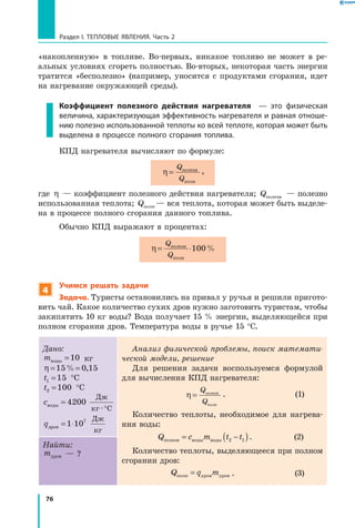 76
Раздел I. Тепловые явления. Часть 2
«накопленную» в топливе. Во-первых, никакое топливо не может в ре-
альных условиях сгореть полностью. Во-вторых, некоторая часть энергии
тратится «бесполезно» (например, уносится с продуктами сгорания, идет
на нагревание окружающей среды).
Коэффициент полезного действия нагревателя — это физическая
величина, характеризующая эффективность нагревателя и равная отноше­
нию полезно использованной теплоты ко всей теплоте, которая может быть
выделена в процессе полного сгорания топлива.
КПД нагревателя вычисляют по формуле:
η =
Q
Q
полезн
полн
,
где η — коэффициент полезного действия нагревателя; Qполезн — полезно
использованная теплота; Qполн — вся теплота, которая может быть выделе-
на в процессе полного сгорания данного топлива.
Обычно КПД выражают в процентах:
η = ⋅
Q
Q
полезн
полн
100%
4
Учимся решать задачи
Задача. Туристы остановились на привал у ручья и решили пригото-
вить чай. Какое количество сухих дров нужно заготовить туристам, чтобы
закипятить 10 кг воды? Вода получает 15 % энергии, выделяющейся при
полном сгорании дров. Температура воды в ручье 15 °С.
Дано:
mводы =10 кг
η = =15 0 15% ,
t1 15=  °С
t2 100=  °С
cв
Дж
кг С
оды =
°
4200
·
qдров = ⋅1 107 Дж
кг
Анализ физической проблемы, поиск математи­
ческой модели, решение
Для решения задачи воспользуемся формулой
для вычисления КПД нагревателя:
	 η =
Q
Q
полезн
полн
.	 (1)
Количество теплоты, необходимое для нагрева-
ния воды:
	 Q c m t tполезн оды оды= −( )в в 2 1 .	 (2)
Количество теплоты, выделяющееся при полном
сгорании дров:
	 Q q mполн ров ров= д д .	 (3)
Найти:
mдров — ?
 