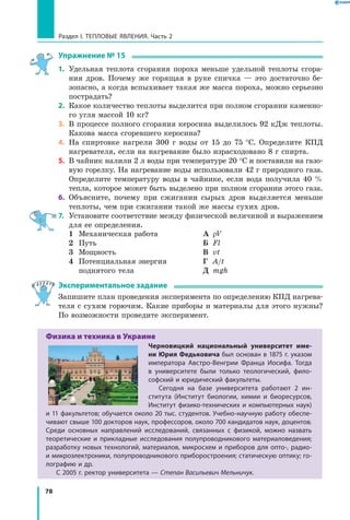 78
Раздел I. Тепловые явления. Часть 2
Упражнение № 15
1.	 Удельная теплота сгорания пороха меньше удельной теплоты сгора-
ния дров. Почему же горящая в руке спичка — это достаточно бе­
зопасно, а когда вспыхивает такая же масса пороха, можно серьезно
пострадать?
2.	 Какое количество теплоты выделится при полном сгорании каменно-
го угля массой 10 кг?
3.	 В процессе полного сгорания керосина выделилось 92 кДж теплоты.
Какова масса сгоревшего керосина?
4.	 На спиртовке нагрели 300 г воды от 15 до 75 °С. Определите КПД
нагревателя, если на нагревание было израсходовано 8 г спирта.
5.	 В чайник налили 2 л воды при температуре 20 °С и поставили на газо-
вую горелку. На нагревание воды использовали 42 г природного газа.
Определите температуру воды в чайнике, если вода получила 40  %
тепла, которое может быть выделено при полном сгорании этого газа.
6.	 Объясните, почему при сжигании сырых дров выделяется меньше
теплоты, чем при сжигании такой же массы сухих дров.
7.	 Установите соответствие между физической величиной и выражением
для ее определения.
	 1	 Механическая работа
	 2	 Путь
	 3	 Мощность
	 4	 Потенциальная энергия
		 поднятого тела
	 А	 rV
	 Б	 Fl
	 В	 vt
	 Г	 A/t
	 Д	 mgh
Экспериментальное задание
Запишите план проведения эксперимента по определению КПД нагрева-
теля с сухим горючим. Какие приборы и материалы для этого нужны?
По возможности проведите эксперимент.
Физика и техника в Украине
Черновицкий национальный университет име-
ни Юрия Федьковича был основан в 1875 г. указом
императора Австро-Венгрии Франца Иосифа. Тогда
в  университете были только теологический, фило­
софский и юридический факультеты.
Сегодня на базе университета работают 2 ин­
ститута (Институт биологии, химии и биоресурсов,
Институт физико-технических и компьютерных наук)
и 11 факультетов; обучается около 20 тыс. студентов. Учебно-научную работу обеспе­
чивают свыше 100 докторов наук, профессоров, около 700 кандидатов наук, доцентов.
Среди основных направлений исследований, связанных с  физикой, можно назвать
теоретические и  прикладные исследования полупроводникового материаловедения;
разработку новых технологий, материалов, микросхем и приборов для опто-, радио-
и микроэлектроники, полупроводникового приборостроения; статическую оптику; го­
лографию и др.
С 2005 г. ректор университета — Степан Васильевич Мельничук.
 
