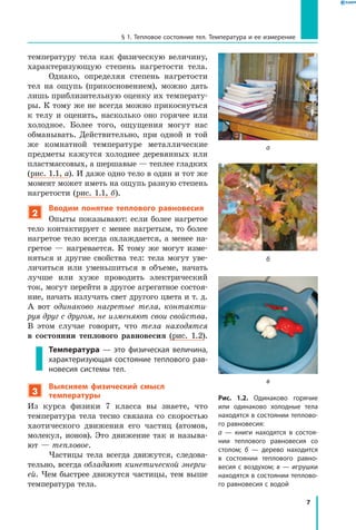 7
§ 1. Тепловое состояние тел. Температура и ее измерение
температуру тела как физическую величину,
характеризующую степень нагретости тела.
Однако, определяя степень нагретости
тел на ощупь (прикосновением), можно дать
лишь приблизительную оценку их температу-
ры. К тому же не всегда можно прикоснуться
к телу и оценить, насколько оно горячее или
холодное. Более того, ощущения могут нас
обманывать. Действительно, при одной и  той
же комнатной температуре металлические
предметы кажутся холоднее деревянных или
пластмассовых, а шершавые — теплее гладких
(рис. 1.1, а). И даже одно тело в один и тот же
момент может иметь на ощупь разную степень
нагретости (рис. 1.1, б).
2
Вводим понятие теплового равновесия
Опыты показывают: если более нагретое
тело контактирует с менее нагретым, то более
нагретое тело всегда охлаждается, а менее на-
гретое — нагревается. К тому же могут изме-
няться и другие свойства тел: тела могут уве-
личиться или уменьшиться в объеме, начать
лучше или хуже проводить электрический
ток, могут перейти в другое агрегатное состоя-
ние, начать излучать свет другого цвета и т. д.
А  вот одинаково нагретые тела, контакти­
руя друг с другом, не изменяют свои свойства.
В  этом случае говорят, что тела находятся
в  состоянии теплового равновесия (рис.  1.2).
Температура — это физическая величина,
характеризующая состояние теплового рав­
новесия системы тел.
3
Выясняем физический смысл
температуры
Из курса физики 7 класса вы знаете, что
температура тела тесно связана со скоростью
хаотического движения его частиц (атомов,
молекул, ионов). Это движение так и называ-
ют — тепловое.
Частицы тела всегда движутся, следова-
тельно, всегда обладают кинетической энерги­
ей. Чем быстрее движутся частицы, тем выше
температура тела.
Рис. 1.2. Одинаково горячие
или одинаково холодные тела
находятся в состоянии теплово­
го равновесия:
а — книги находятся в состоя­
нии теплового равновесия со
столом; б — дерево находится
в состоянии теплового равно­
весия с воздухом; в — игрушки
находятся в состоянии теплово­
го равновесия с водой
а
б
в
 
