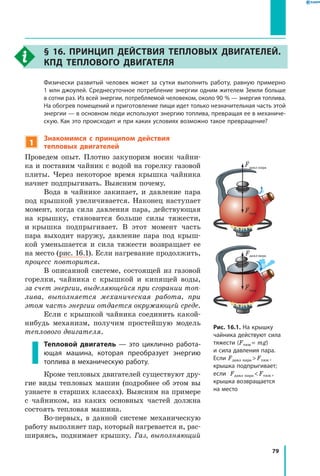 79
§ 16. Принцип действия тепловых двигателей.
КПД теплового двигателя
	 Физически развитый человек может за сутки выполнить работу, равную примерно
1 млн джоулей. Среднесуточное потребление энергии одним жителем Земли больше
в сотни раз. Из всей энергии, потребляемой человеком, около 90 % — энергия топлива.
На обогрев помещений и приготовление пищи идет только незначительная часть этой
энергии — в основном люди используют энергию топлива, превращая ее в механиче­
скую. Как это происходит и при каких условиях возможно такое превращение?
1
Знакомимся с принципом действия
тепловых двигателей
Проведем опыт. Плотно закупорим носик чайни-
ка и поставим чайник с водой на горелку газовой
плиты. Через некоторое время крышка чайника
начнет подпрыгивать. Выясним почему.
Вода в чайнике закипает, и давление пара
под крышкой увеличивается. Наконец наступает
момент, когда сила давления пара, действующая
на крышку, становится больше силы тяжести,
и крышка подпрыгивает. В этот момент часть
пара выходит наружу, давление пара под крыш-
кой уменьшается и сила тяжести возвращает ее
на место (рис. 16.1). Если нагревание продолжить,
процесс повторится.
В описанной системе, состоящей из газовой
горелки, чайника с крышкой и кипящей воды,
за счет энергии, выделяющейся при сгорании топ­
лива, выполняется механическая работа, при
этом часть энергии отдается окружающей среде.
Если с крышкой чайника соединить какой-
нибудь механизм, получим простейшую модель
теплового двигателя.
Тепловой двигатель — это циклично работа­
ющая машина, которая преобразует энергию
топлива в механическую работу.
Кроме тепловых двигателей существуют дру-
гие виды тепловых машин (подробнее об этом вы
узнаете в старших классах). Выясним на примере
с чайником, из каких основных частей должна
состоять тепловая машина.
Во-первых, в данной системе механическую
работу выполняет пар, который нагревается и, рас-
ширяясь, поднимает крышку. Газ, выполняющий
Рис. 16.1. На крышку
чайника действуют сила
тяжести (Fтяж = mg)
и сила давления пара.
Если Fдавл пара  Fтяж ,
крышка подпрыгивает;
если Fдавл пара  Fтяж ,
крышка возвращается
на место
Fдавл пара
Fдавлпара
Fтяж
Fтяж
 