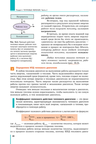 80
Раздел I. Тепловые явления. Часть 2
работу во время своего расширения, называ­
ют рабочим телом.
Во-вторых, пар под крышкой чайника
расширяется в результате получения энергии
от газовой горелки. Устройство, от которого
рабочее тело получает теплоту, называют
нагревателем.
В-третьих, во время опыта водяной пар
периодически отдает часть энергии окружа-
ющей среде (если бы этого не происходило,
«двигатель» не смог бы работать циклично —
крышка не возвращалась бы в исходное поло-
жение и процесс не повторялся бы). Объект,
которому рабочее тело отдает некоторое
количество теплоты, называют холодиль-
ником.
Любая тепловая машина состоит из
трех основных частей: нагревателя, рабо­
чего тела, холодильника (рис. 16.2).
2
Определяем КПД теплового двигателя
В любом тепловом двигателе на выполнение работы расходуется только
часть энергии, «запасенной» в топливе. Часть выделившейся энергии пере-
дается окружающей среде (теряется), кроме того, топливо сгорает не полно-
стью. При этом потери энергии в тепловых двигателях не ограничиваются
тепловыми потерями. Часть энергии также расходуется на выполнение
работы против сил трения частей и механизмов двигателя. Такие потери
энергии называют механическими.
Очевидно: чем меньше тепловые и механические потери в двигателе,
тем меньше топлива нужно израсходовать, чтобы выполнить ту же самую
полезную работу, и тем экономичнее двигатель.
Коэффициент полезного действия теплового двигателя — это физи­
ческая величина, характеризующая экономичность теплового двигателя
и  показывающая, какая часть всей энергии, «запасенной» в топливе, пре­
образуется в полезную работу.
Коэффициент полезного действия двигателя η вычисляют по формуле:
η =
A
Q
полезн
полн
, или в процентах: η = ⋅
A
Q
полезн
полн
100%,
где Aполезн — полезная работа; Qполн — количество теплоты, которое может
выделиться в процессе полного сгорания топлива.
Полезная работа всегда меньше количества теплоты, выделяющего-
ся в процессе полного сгорания топлива, поэтому КПД теплового двига-
Рис. 16.2. Принцип действия
тепловых машин: рабочее тело
получает некоторое количество
теплоты (Q1) от нагревателя,
эта теплота частично преобра­
зуется в механическую энергию
(рабочее тело выполняет
работу A), а частично (Q2)
передается холодильнику
Нагреватель
Холодильник
Рабочее тело
Q1
Q2
A
 