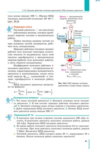 81
§ 16. Принцип действия тепловых двигателей. КПД теплового двигателя
теля всегда меньше 100 %. Обычно КПД
тепловых двигателей составляет 20–40 %
(рис. 16.3).
Подводим итоги
Тепловой двигатель — это циклично
работающая машина, которая преоб­
разует энергию топлива в механическую
работу.
Любая тепловая машина состоит из
трех основных частей: нагревателя, рабо­
чего тела, холодильника.
Принцип действия тепловых машин:
рабочее тело получает некоторое количе­
ство теплоты от нагревателя; часть этой
теплоты преобразуется в механическую
энергию (рабочее тело выполняет работу),
а часть отдается холодильнику.
Коэффициент полезного действия η
теплового двигателя — это физическая ве­
личина, характеризующая экономичность
двигателя и показывающая, какая часть
всей энергии Qполн, «запасенной» в  топ­
ливе, преобразуется в полезную работу
Aполезн .
КПД теплового двигателя вычисля­
ют по формуле:
η =
A
Q
полезн
полн
или полезн
полн
η = ⋅




A
Q
100% .
Контрольные вопросы
1. Что такое тепловой двигатель? 2. Назовите основные части теплово­
го двигателя. 3. В чем состоит принцип действия теплового двигате­
ля? 4. Назовите основные виды потерь энергии в тепловых двигателях.
5. Дайте определение КПД теплового двигателя. 6. Почему КПД тепло­
вого двигателя всегда меньше 100 %?
Упражнение № 16
1.	 В двигателе при полном сгорании топлива выделилось 500 кДж те­
плоты. В результате двигатель выполнил полезную работу, равную
125 кДж. Определите КПД теплового двигателя.
2.	 Во время работы теплового двигателя использовали 0,5 кг дизельно­
го топлива. При этом двигатель выполнил полезную работу, равную
7 МДж. Вычислите КПД двигателя.
3.	 Тепловой двигатель, КПД которого равно 20 %, израсходовал 10 л
бензина. Какую полезную работу выполнил двигатель?
Рис. 16.3. КПД паровых тепловых
двигателей и схема потерь энергии
Холод­
ная вода
Потери
топлива
Сум­
марные
потери
80 %
100 %
20 %
Вход — химическая энер­
гия, «запасенная»
в топливе
Qполн = qmтоплива
Тепловые
потери
Пар
Механи­
ческие
потери
Выход — механическая
энергия движения вала
двигателя
Aполезн = Pt
Q
A
Вода
 