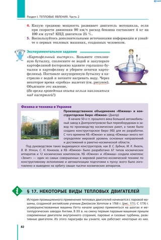82
Раздел I. Тепловые явления. Часть 2
4.	 Какую среднюю мощность развивает двигатель мотоцикла, если
при скорости движения 90 км/ч расход бензина составляет 4 кг на
100 км пути? КПД двигателя 25 %.
5.	 Воспользуйтесь дополнительными источниками информации и узнай-
те о первых тепловых машинах, созданных человеком.
Экспериментальное задание
«Картофельный выстрел». Возьмите стеклян-
ную бутылку, сполосните ее водой и закупорьте
картофелиной (осторожно вдавите горлышко бу-
тылки в картофелину и уберите остатки карто-
фелины). Поставьте закупоренную бутылку в ка-
стрюлю с водой и начните нагревать воду. Через
некоторое время «пробка» вылетит (см. рисунок).
Объясните это явление.
(Во время проведения опыта нельзя наклоняться
над кастрюлей!)
Физика и техника в Украине
Производственное объединение «Южмаш» и кон-
структорское бюро «Южное» (Днепр)
В начале 50-х гг. прошлого века большой автомобиль­
ный завод в Днепропетровске был переоборудован в за­
вод по производству космических ракет, а также было
создано конструкторское бюро (КБ) для их разработки.
С того времени КБ «Южное» и завод «Южмаш» много лет
определяли мировой уровень основных направлений
и достижений в ракетно-космической области.
Под руководством таких выдающихся конструкторов, как В. С. Будник, М. К. Янгель,
В. Ф. Уткин, С. Н. Конюхов, в КБ «Южное» было разработано 67 типов космических
аппаратов и 12 космических комплексов. КБ «Южное» и «Южмаш» создали комплекс
«Зенит»  — один из самых совершенных в мировой ракетно-космической технике по
конструктивному исполнению и автоматизации подготовки к пуску; всего было изго­
товлено и выведено на орбиту свыше тысячи космических аппаратов.
§ 17. Некоторые виды тепловых двигателей
	 История промышленного применения тепловых двигателей начинается с паровой ма­
шины, созданной английским ученым Джеймсом Уаттом в 1768 г. (рис. 17.1). С 1776 г.
усовершенствованные машины Уатта начали широко применяться на шахтах и ме­
таллургических заводах Англии. В XX в. на смену первым паровым машинам пришли
современные двигатели внутреннего сгорания, паровые и газовые турбины, реак­
тивные двигатели. Из этого параграфа вы узнаете, как работают некоторые из них.

v
 