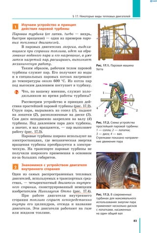 83
§ 17. Некоторые виды тепловых двигателей
1
Изучаем устройство и принцип
действия паровой турбины
Паровая турбина (от латин. turbo — вихрь,
быстрое вращение) — один из примеров паро­
вых тепловых двигателей.
В паровых двигателях энергия, выделя­
ющаяся при сгорании топлива, идет на обра­
зование водяного пара и его нагревание, а уже
затем нагретый пар, расширяясь, выполняет
механическую работу.
Таким образом, рабочим телом паровой
турбины служит пар. Его получают из воды
и в специальных паровых котлах нагревают
до температуры около 600 °С. Из котла пар
под высоким давлением поступает в турбину.
Что, по вашему мнению, служит холо-
дильником во время работы турбины?
Рассмотрим устройство и принцип дей-
ствия простейшей паровой турбины (рис. 17.2).
Струи пара, вырываясь из сопел (1), падают
на лопатки (2), расположенные на диске (3).
Сам диск неподвижно закреплен на валу (4)
турбины. Под давлением пара диск турбины,
а значит, и вал вращаются, — пар выполняет
работу (рис. 17.3).
Паровые турбины широко используют на
электростанциях, где механическая энергия
вращения турбины преобразуется в электри-
ческую. На транспорте паровые турбины не
получили широкого применения в основном
из-за больших габаритов.
2
Знакомимся с устройством двигателя
внутреннего сгорания
Один из самых распространенных тепловых
двигателей, используемых в транспортных сред-
ствах, — четырехтактный двигатель внутрен­
него сгорания, сконструированный немецким
изобретателем Николаусом Отто (рис.  17.4).
При работе двигателя внутреннего
сгорания топливо сгорает непосредственно
внутри его цилиндров, отсюда и название
двигателя. Эти двигатели работают на газе
или жидком топливе.
Рис. 17.1. Паровая машина
Уатта
Рис. 17.2. Схема устройства
простейшей паровой турбины:
1 — сопла; 2 — лопатки;
3 — диск; 4 — вал.
Стрелками показано направле­
ние движения пара
1
2
4
3
Рис. 17.3. В современных
турбинах для максимального
использования энергии пара
применяют несколько дисков
с лопатками, насаженных
на один общий вал
 