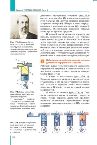 84
Раздел I. Тепловые явления. Часть 2
Двигатель внутреннего сгорания (рис. 17.5)
состоит из цилиндра (1), в котором перемеща-
ется поршень (2). Внутри поршня шарнирно
закреплен шатун (3). Шатун, в свою очередь,
соединен с коленчатым валом  (4), который,
вращаясь, обеспечивает вращение тяговых
колес транспортного средства.
В верхней части цилиндра имеются два
канала, закрытых клапанами (5). Горючая
смесь (смесь воздуха с бензином или газом)
через впускной клапан поступает в  цилиндр;
через выпускной клапан выбрасываются отра-
ботанные газы. У некоторых двигателей в верх-
ней части цилиндра размещена также свеча
зажигания (6) — устройство для зажигания го-
рючей смеси с помощью электрической искры.
3
Наблюдаем за работой четырехтактного
двигателя внутреннего сгорания
Рабочий цикл четырехтактного двигателя
внутреннего сгорания с электрическим за-
жиганием состоит соответственно из четырех
тактов (рис. 17.6).
I такт — всасывание (рис. 17.6, а).
Поршень движется вниз, и в цилиндре пада-
ет давление. В это время открывается впуск-
ной клапан и горючая смесь всасывается
в цилиндр. В конце I такта впускной клапан
закрывается.
II такт — сжатие (рис. 17.6, б). Пор-
шень движется вверх и сжимает горючую
смесь. Когда поршень достигает крайнего
верхнего положения, проскакивает искра
и горючая смесь воспламеняется. Оба клапана
закрыты.
Рис. 17.4. Николаус Август
Отто (1832–1891), немецкий
конструктор, изобретатель
четырехтактного двигателя вну­
треннего сгорания с электриче­
ским зажиганием
Рис. 17.5. Схема устройства
простейшего двигателя вну­
треннего сгорания:
1 — цилиндр; 2 — поршень;
3 — шатун; 4 — коленчатый
вал; 5 — клапаны; 6 — свеча
зажигания. Стрелкой показано
направление вращения вала
1
2
34
5
6
Рис. 17.6. Работа четырехтакт­
ного двигателя внутреннего
сгорания: а — всасывание;
б — сжатие; в — рабочий ход;
г — выпуск а б в г

v

v

v
v
 