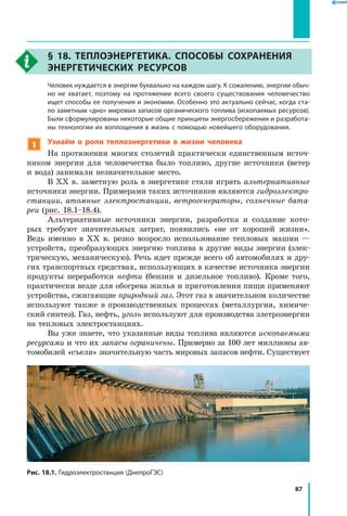 87
§ 18. Теплоэнергетика. Способы сохранения
энергетических ресурсов
	 Человек нуждается в энергии буквально на каждом шагу. К сожалению, энергии обыч­
но не хватает, поэтому на протяжении всего своего существования человечество
ищет способы ее получения и экономии. Особенно это актуально сейчас, когда ста­
ло заметным «дно» мировых запасов органического топлива (ископаемых ресурсов).
Были сформулированы некоторые общие принципы энергосбережения и разработа­
ны технологии их воплощения в жизнь с помощью новейшего оборудования.
1 Узнаём о роли теплоэнергетики в жизни человека
На протяжении многих столетий практически единственным источ-
ником энергии для человечества было топливо, другие источники (ветер
и вода) занимали незначительное место.
В XX в. заметную роль в энергетике стали играть альтернативные
источники энергии. Примерами таких источников являются гидроэлектро­
станции, атомные электростанции, ветрогенераторы, солнечные бата­
реи (рис. 18.1–18.4).
Альтернативные источники энергии, разработка и создание кото-
рых требуют значительных затрат, появились «не от хорошей жизни».
Ведь именно в XX в. резко возросло использование тепловых машин —
устройств, преобразующих энергию топлива в другие виды энергии (элек-
трическую, механическую). Речь идет прежде всего об автомобилях и дру-
гих тран­спортных средствах, использующих в качестве источника энергии
продукты переработки нефти (бензин и дизельное топливо). Кроме того,
практически везде для обогрева жилья и приготовления пищи применяют
устройства, сжигающие природный газ. Этот газ в значительном количестве
используют также в производственных процессах (металлургия, химиче-
ский синтез). Газ, нефть, уголь используют для производства элетроэнергии
на тепловых электростанциях.
Вы уже знаете, что указанные виды топлива являются ископаемыми
ресурсами и что их запасы ограничены. Примерно за 100 лет миллионы ав-
томобилей «съели» значительную часть мировых запасов нефти. Существует
Рис. 18.1. Гидроэлектростанция (ДнепроГЭС)
 