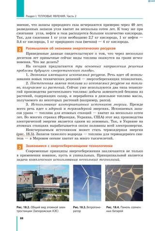 88
Раздел I. Тепловые явления. Часть 2
мнение, что запасы природного газа исчерпаются примерно через 40 лет;
разведанных запасов угля хватит на несколько сотен лет. К тому же при
сжигании угля, нефти и газа расходуется большое количество кислорода.
Так, для сжигания 1 кг угля необходимо 2,7 кг кислорода, 1 кг нефти —
3,4 кг кислорода, 1 кг природного газа (метана) — 4 кг кислорода.
2 Размышляем об экономии энергетических ресурсов
Приведенные данные свидетельствуют о том, что через несколько
десятков лет привычные сейчас виды топлива окажутся на грани исчез-
новения. Что же делать?
На сегодня предлагаются три основных направления решения
проблемы будущего «энергетического голода».
1. Экономия имеющихся ископаемых ресурсов. Речь идет об исполь-
зовании новых технических решений — энергосберегающих технологиях.
2. Постепенная замена топлива из ископаемых ресурсов на топли­
во, получаемое из растений. Сейчас уже используются два типа техноло-
гий производства растительного топлива: добыча заменителей бензина из
растений, содержащих сахар, и переработка в дизельное топливо масла,
получаемого из некоторых растений (например, рапса).
3. Использование альтернативных источников энергии. Прежде
всего речь идет о ядерной и термоядерной энергиях. Ископаемых запа-
сов урана — топлива для атомных станций — хватит на несколько сотен
лет. Во многих странах (Франция, Украина, США) этот вид производства
электрической энергии является одним из основных. Так, в Украине на
атомных станциях вырабатывается около половины всей электроэнергии.
Неисчерпаемым источником может стать термоядерная энергия
(рис. 18.5). Запасов тяжелого водорода — топлива для термоядерного син-
теза — в Мировом океане хватит на много тысячелетий.
3 Знакомимся с энергосберегающими технологиями
Современные принципы энергосбережения заключаются не только
в  применении новинок, пусть и уникальных. Принципиальной является
задача комплексного использования нескольких технологий.
Рис. 18.2. Общий вид атомной элек­
тростанции (Запорожская АЭС)
Рис. 18.3. Ветрогене­
ратор
Рис. 18.4. Панель солнеч­
ных батарей
 