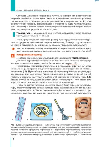 8
Раздел I. Тепловые явления. Часть 1
Скорость движения отдельных частиц (а значит, их кинетическая
энергия) постоянно изменяется. Однако в состоянии теплового равнове-
сия во всех телах системы средняя кинетическая энергия частиц (то есть
кинетическая энергия, приходящаяся в среднем на одну частицу) одина-
кова. Поэтому с точки зрения молекулярно-кинетической теории можно
дать следующее определение температуры:
Температура — мера средней кинетической энергии хаотичного движения
частиц, из которых состоит тело.
Итак, существует объективный фактор для определения температуры
тела — средняя кинетическая энергия его частиц. Этот фактор не зависит
от наших ощущений, но он никак не поможет измерить температуру.
Как вы считаете, почему невозможно непосредственно измерить сред-
нюю кинетическую энергию движения частиц, из которых состоит тело?
4
Измеряем температуру
Приборы для измерения температуры называют термометрами.
Действие термометров основано на том, что с изменением температу-
ры тела изменяются некоторые свойства этого тела (рис. 1.3).
Рассмотрим, например, жидкостный термометр, действие которого
основано на расширении жидкости при нагревании (подробнее об этом вы
узнаете из § 2). Простейший жидкостный термометр состоит из резервуа-
ра, наполненного жидкостью (чаще спиртом или ртутью), длинной тонкой
трубки, в которую выступает столбик этой жидкости, и шкалы (рис. 1.4).
Высота столбика жидкости является мерой температуры: чем выше тем-
пература тела, тем выше столбик жидкости в термометре.
Чтобы по высоте столбика жидкости можно было определять темпера-
туру, следует построить шкалу, прежде всего обозначив на ней так называ-
емые реперные точки. Такие точки должны быть связаны с какими-то фи-
зическими процессами, которые происходят при неизменной температуре
Рис. 1.3. Разные виды термометров: а — жидкостный (мерой температуры является высота стол­
бика жидкости); б — металлический (биметаллическая пластина, соединенная со стрелкой тер­
мометра, выгибается в результате нагревания); в — термометр сопротивления (с изменением
температуры изменяется сопротивление рабочей части термометра); г — жидкостно-кристал-
лический (при изменении температуры изменяется цвет соответствующего участка термометра)
ба гв
0°C
10°C
20°C 30°C
40°C
50°C
60°C
50
40
30
20
10
0
10
20
30
50
40
30
20
10
0
10
20
30
°C
 