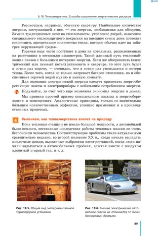 89
§ 18. Теплоэнергетика. Способы сохранения энергетических ресурсов
Рассмотрим, например, обычную квартиру. Наибольшее количество
энергии, поступающей в нее, — это энергия, необходимая для обогрева.
Замена традиционных окон на стеклопакеты, утепление дверей, нанесение
специального теплозащитного покрытия на внешние стены дома позволят
сэкономить значительное количество тепла, которое обычно идет на «обо-
грев окружающей среды».
Горячая вода часто поступает в дома из котельных, расположенных
на расстоянии в несколько километров. Такой длинный путь теплоснаб-
жения связан с большими потерями энергии. Если же обогреватель (элек-
трический или газовый котел) установить в квартире, то этот путь будет
в  сотни раз короче, — очевидно, что в сотни раз уменьшатся и потери
тепла. Более того, котел не только нагревает батареи отопления, но и обе-
спечивает горячей водой кухню и ванную комнату.
Для экономии электрической энергии следует применять энергосбе-
регающие лампы и электроприборы с небольшим потреблением энергии.
Подумайте, за счет чего еще возможна экономия энергии в домах.
Мы привели простой пример комплексного подхода к энергосбере-
жению в помещениях. Аналогичные принципы, только со значительно
большим количественным эффектом, успешно применяют и в производ-
ственных процессах.
4 Выясняем, как теплоэнергетика влияет на природу
Пока тепловые станции не имели большой мощности, а автомобилей
было немного, негативные последствия работы тепловых машин не очень
беспокоили человечество. Соответствующие проблемы стали актуальными
сравнительно недавно, во второй половине XХ в., когда начали выпадать
кислотные дожди, вызванные выбросами электростанций, когда люди на-
чали задыхаться в автомобильных пробках, вдыхая вместе с воздухом
ядовитый угарный газ, и т. д.
Рис. 18.5. Общий вид экспериментальной
термоядерной установки
Рис. 18.6. Внешне электрические авто­
мобили совсем не отличаются от своих
бензиновых «братьев»
 