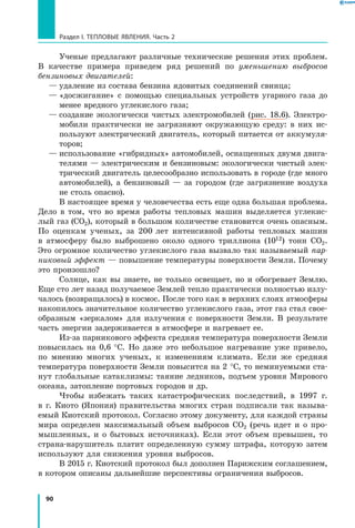 90
Раздел I. Тепловые явления. Часть 2
Ученые предлагают различные технические решения этих проблем.
В качестве примера приведем ряд решений по уменьшению выбросов
бензиновых двигателей:
—	удаление из состава бензина ядовитых соединений свинца;
—	«досжигание» с помощью специальных устройств угарного газа до
менее вредного углекислого газа;
—	создание экологически чистых электромобилей (рис. 18.6). Электро-
мобили практически не загрязняют окружающую среду: в них ис-
пользуют электрический двигатель, который питается от аккумуля-
торов;
—	использование «гибридных» автомобилей, оснащенных двумя двига-
телями — электрическим и бензиновым: экологически чистый элек-
трический двигатель целесообразно использовать в городе (где много
автомобилей), а бензиновый — за городом (где загрязнение воздуха
не столь опасно).
В настоящее время у человечества есть еще одна большая проблема.
Дело в  том, что во время работы тепловых машин выделяется углекис-
лый газ (СО2), который в большом количестве становится очень опасным.
По оценкам ученых, за 200 лет интенсивной работы тепловых машин
в  атмосферу было выброшено около одного триллиона (1012) тонн СО2.
Это огромное количество углекислого газа вызвало так называемый пар­
никовый эффект — повышение температуры поверхности Земли. Почему
это произошло?
Солнце, как вы знаете, не только освещает, но и обогревает Землю.
Еще сто лет назад получаемое Землей тепло практически полностью излу-
чалось (возвращалось) в космос. После того как в верхних слоях атмо­сферы
накопилось значительное количество углекислого газа, этот газ стал свое­
образным «зеркалом» для излучения с поверхности Земли. В  результате
часть энергии задерживается в атмосфере и нагревает ее.
Из-за парникового эффекта средняя температура поверхности Земли
повысилась на 0,6 °С. Но даже это небольшое нагревание уже привело,
по мнению многих ученых, к изменениям климата. Если же средняя
температура поверхности Земли повысится на 2 °С, то неминуемыми ста-
нут глобальные катаклизмы: таяние ледников, подъем уровня Мирового
океана, затопление портовых городов и др.
Чтобы избежать таких катастрофических последствий, в 1997  г.
в  г.  Киото (Япония) правительства многих стран подписали так называ­
емый Киотский протокол. Согласно этому документу, для каждой страны
мира определен максимальный объем выбросов СО2 (речь идет и о про-
мышленных, и о бытовых источниках). Если этот объем превышен, то
страна-нарушитель платит определенную сумму штрафа, которую затем
используют для снижения уровня выбросов.
В 2015 г. Киотский протокол был дополнен Парижским соглашением,
в котором описаны дальнейшие перспективы ограничения выбросов.
 
