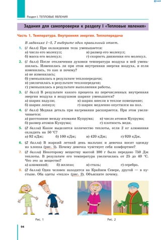 94
Раздел I. Тепловые явления
Задания для самопроверки к разделу I «Тепловые явления»
Часть 1. Температура. Внутренняя энергия. Теплопередача
В заданиях 1–5, 7 выберите один правильный ответ.
  1. 	 (1 балл) При охлаждении тела уменьшается:
а) число его молекул; 	 в) размер его молекул;
б) масса его молекул;	 г) скорость движения его молекул.
 2.	 (1 балл) После отключения духовки температура воздуха в ней умень-
шилась. Изменилась ли при этом внутренняя энергия воздуха, и если
изменилась, то как и почему?
а) не изменилась;
б) уменьшилась в результате теплопередачи;
в) увеличилась в результате теплопередачи;
г) уменьшилась в результате выполнения работы.
 3.	 (1 балл) В результате какого процесса из перечисленных внутренняя
энергия воздуха в воздушном шарике уменьшится?
а) шарик надули; 	 в) шарик внесли в теплое помещение;
б) шарик лопнул;	 г) шарик медленно опустился на пол.
 4.	 (1 балл) Медная деталь при нагревании расширяется. При этом увели-
чивается:
а) расстояние между атомами Купрума;	 в) число атомов Купрума;
б) размер атомов Купрума;	 г) плотность меди.
 5.	 (2 балла) Какое выделится количество теплоты, если 2 кг алюминия
охладить на 50  °С?
а) 92 кДж;	 б) 100 кДж;	 в) 420 кДж;	 г) 920 кДж.
 6.	 (2 балла) В жаркий летний день мальчик и девочка носят одежду
из хлопка (рис. 1). Почему девочка чувствует себя комфортнее?
 7.	 (2 балла) Некоторому веществу массой 100 г было передано 750 Дж
теплоты. В результате его температура увеличилась от 25 до 40 °С.
Что это за вещество?
а) алюминий;	 б) железо;	 в) сталь;	 г) серебро.
 8.	 (2 балла) Один человек находится на Крайнем Севере, другой — в пу-
стыне. Оба одеты «тепло» (рис. 2). Объясните почему.

		 Рис. 1	 Рис. 2
 